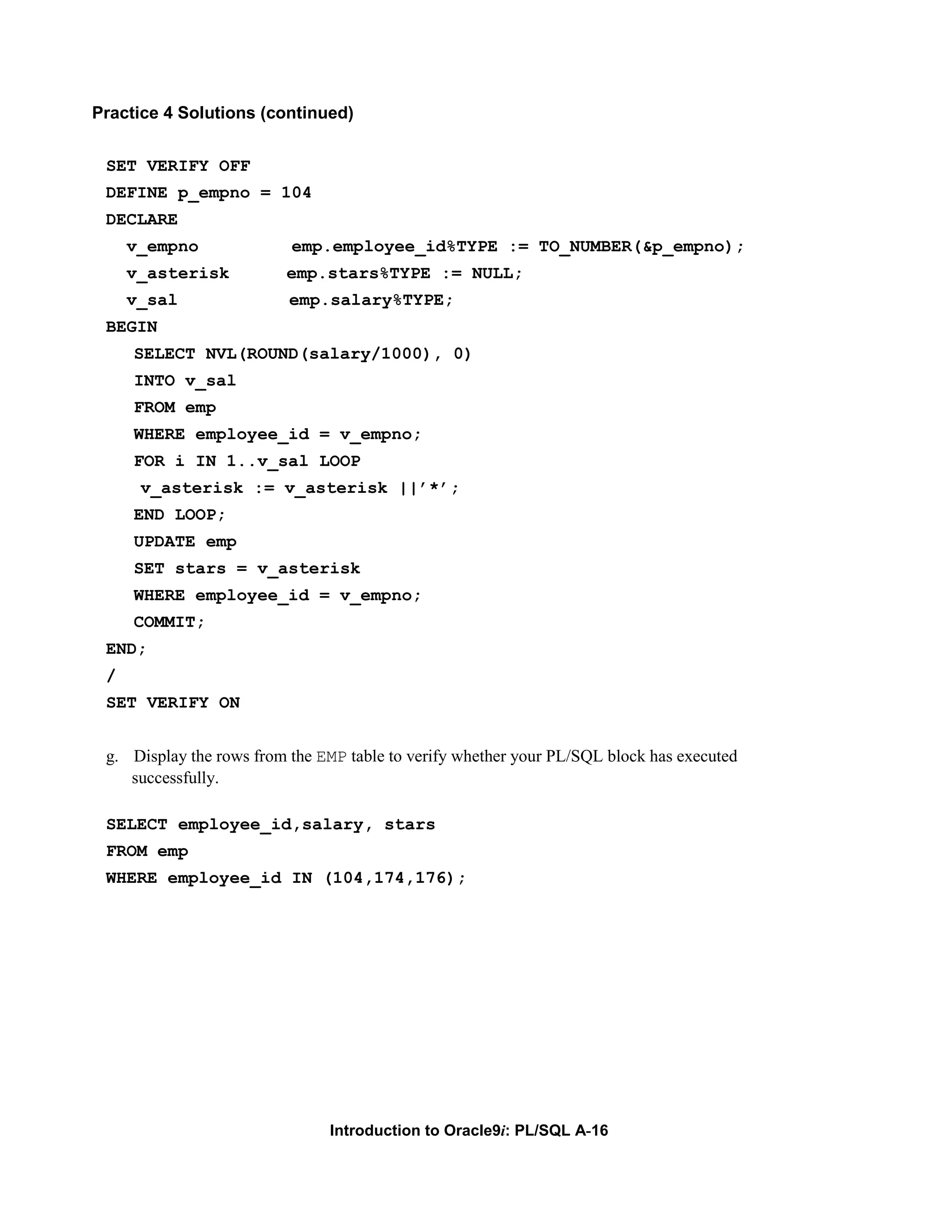 Practice 4 Solutions (continued) SET VERIFY OFF DEFINE p_empno = 104 DECLARE v_empno emp.employee_id%TYPE := TO_NUMBER(&p_empno); v_asterisk emp.stars%TYPE := NULL; v_sal emp.salary%TYPE; BEGIN SELECT NVL(ROUND(salary/1000), 0) INTO v_sal FROM emp WHERE employee_id = v_empno; FOR i IN 1..v_sal LOOP v_asterisk := v_asterisk ||’*’; END LOOP; UPDATE emp SET stars = v_asterisk WHERE employee_id = v_empno; COMMIT; END; / SET VERIFY ON g. Display the rows from the EMP table to verify whether your PL/SQL block has executed successfully. SELECT employee_id,salary, stars FROM emp WHERE employee_id IN (104,174,176); Introduction to Oracle9i: PL/SQL A-16 