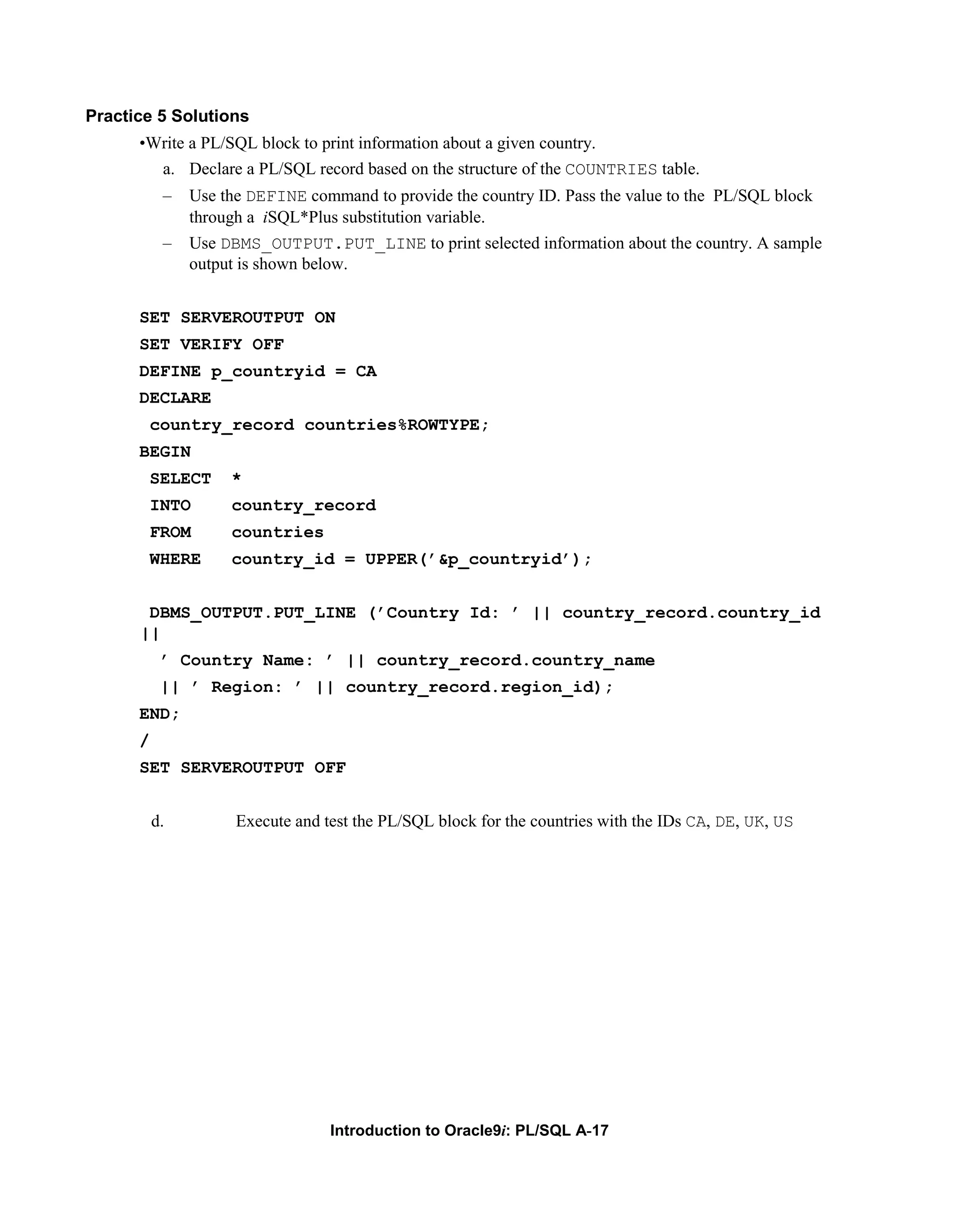 Practice 5 Solutions •Write a PL/SQL block to print information about a given country. a. Declare a PL/SQL record based on the structure of the COUNTRIES table. – Use the DEFINE command to provide the country ID. Pass the value to the PL/SQL block through a iSQL*Plus substitution variable. – Use DBMS_OUTPUT.PUT_LINE to print selected information about the country. A sample output is shown below. SET SERVEROUTPUT ON SET VERIFY OFF DEFINE p_countryid = CA DECLARE country_record countries%ROWTYPE; BEGIN SELECT * INTO country_record FROM countries WHERE country_id = UPPER(’&p_countryid’); DBMS_OUTPUT.PUT_LINE (’Country Id: ’ || country_record.country_id || ’ Country Name: ’ || country_record.country_name || ’ Region: ’ || country_record.region_id); END; / SET SERVEROUTPUT OFF d. Execute and test the PL/SQL block for the countries with the IDs CA, DE, UK, US Introduction to Oracle9i: PL/SQL A-17 