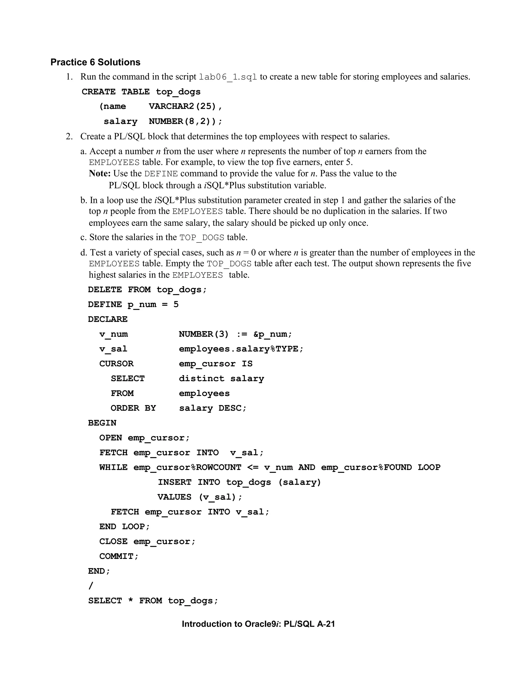Practice 6 Solutions 1. Run the command in the script lab06_1.sql to create a new table for storing employees and salaries. CREATE TABLE top_dogs (name VARCHAR2(25), salary NUMBER(8,2)); 2. Create a PL/SQL block that determines the top employees with respect to salaries. a. Accept a number n from the user where n represents the number of top n earners from the EMPLOYEES table. For example, to view the top five earners, enter 5. Note: Use the DEFINE command to provide the value for n. Pass the value to the PL/SQL block through a iSQL*Plus substitution variable. b. In a loop use the iSQL*Plus substitution parameter created in step 1 and gather the salaries of the top n people from the EMPLOYEES table. There should be no duplication in the salaries. If two employees earn the same salary, the salary should be picked up only once. c. Store the salaries in the TOP_DOGS table. d. Test a variety of special cases, such as n = 0 or where n is greater than the number of employees in the EMPLOYEES table. Empty the TOP_DOGS table after each test. The output shown represents the five highest salaries in the EMPLOYEES table. DELETE FROM top_dogs; DEFINE p_num = 5 DECLARE v_num NUMBER(3) := &p_num; v_sal employees.salary%TYPE; CURSOR emp_cursor IS SELECT distinct salary FROM employees ORDER BY salary DESC; BEGIN OPEN emp_cursor; FETCH emp_cursor INTO v_sal; WHILE emp_cursor%ROWCOUNT <= v_num AND emp_cursor%FOUND LOOP INSERT INTO top_dogs (salary) VALUES (v_sal); FETCH emp_cursor INTO v_sal; END LOOP; CLOSE emp_cursor; COMMIT; END; / SELECT * FROM top_dogs; Introduction to Oracle9i: PL/SQL A-21 