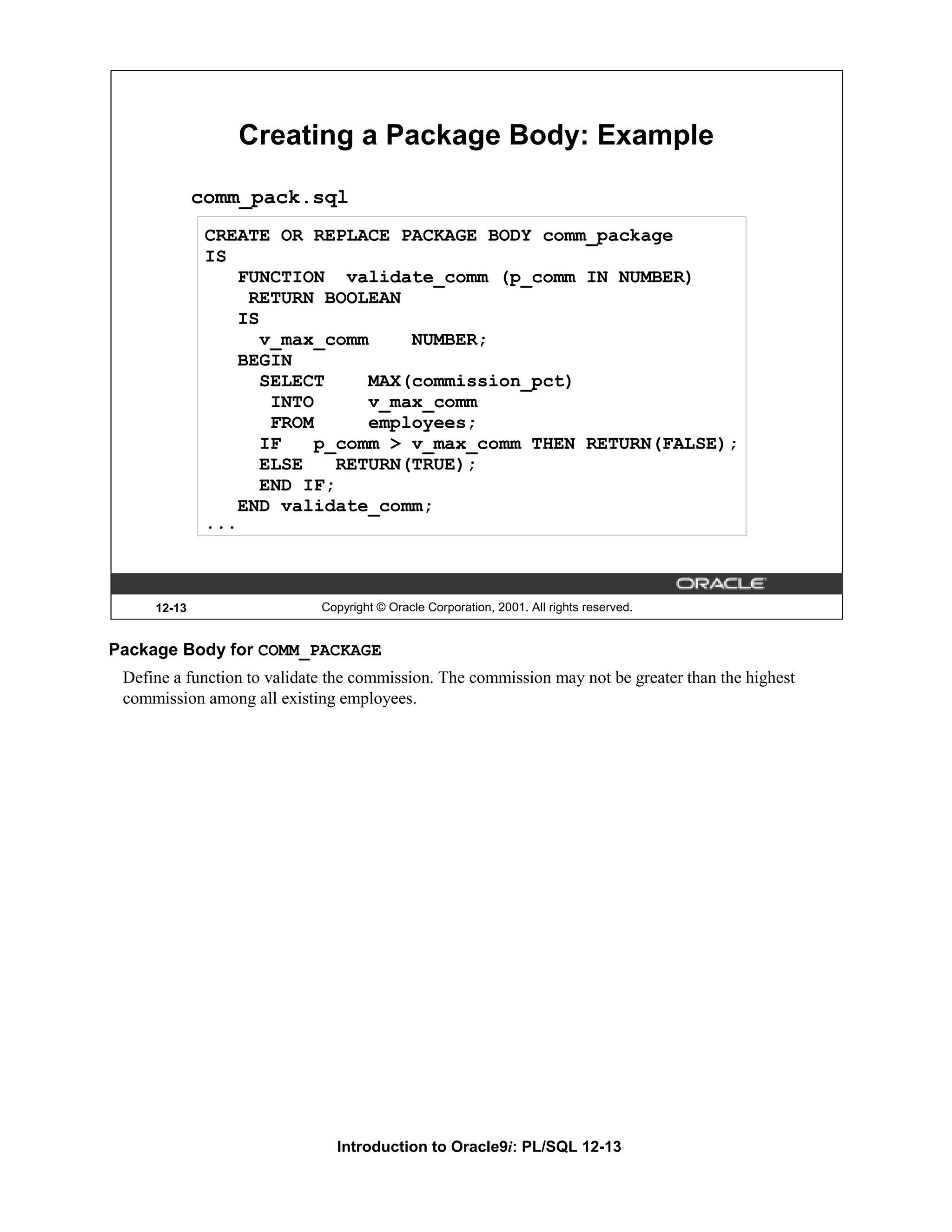 Creating a Package Body: Example comm_pack.sql CREATE OR REPLACE PACKAGE BODY comm_package IS FUNCTION validate_comm (p_comm IN NUMBER) RETURN BOOLEAN IS v_max_comm NUMBER; BEGIN SELECT MAX(commission_pct) INTO v_max_comm FROM employees; IF p_comm > v_max_comm THEN RETURN(FALSE); ELSE RETURN(TRUE); END IF; END validate_comm; ... 12-13 Copyright © Oracle Corporation, 2001. All rights reserved. Package Body for COMM_PACKAGE Define a function to validate the commission. The commission may not be greater than the highest commission among all existing employees. Introduction to Oracle9i: PL/SQL 12-13 