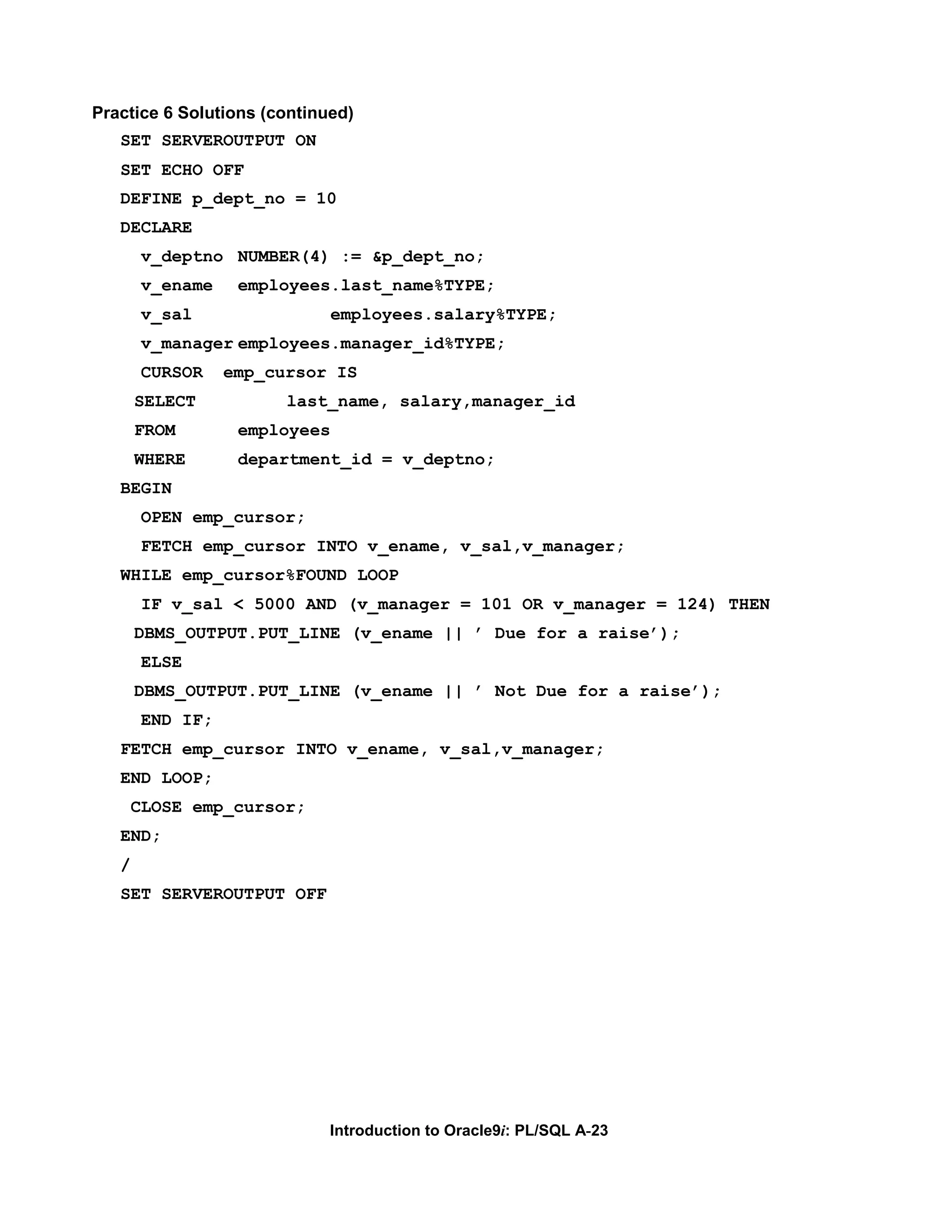 Practice 6 Solutions (continued) SET SERVEROUTPUT ON SET ECHO OFF DEFINE p_dept_no = 10 DECLARE v_deptno NUMBER(4) := &p_dept_no; v_ename employees.last_name%TYPE; v_sal employees.salary%TYPE; v_manager employees.manager_id%TYPE; CURSOR emp_cursor IS SELECT last_name, salary,manager_id FROM employees WHERE department_id = v_deptno; BEGIN OPEN emp_cursor; FETCH emp_cursor INTO v_ename, v_sal,v_manager; WHILE emp_cursor%FOUND LOOP IF v_sal < 5000 AND (v_manager = 101 OR v_manager = 124) THEN DBMS_OUTPUT.PUT_LINE (v_ename || ’ Due for a raise’); ELSE DBMS_OUTPUT.PUT_LINE (v_ename || ’ Not Due for a raise’); END IF; FETCH emp_cursor INTO v_ename, v_sal,v_manager; END LOOP; CLOSE emp_cursor; END; / SET SERVEROUTPUT OFF Introduction to Oracle9i: PL/SQL A-23 