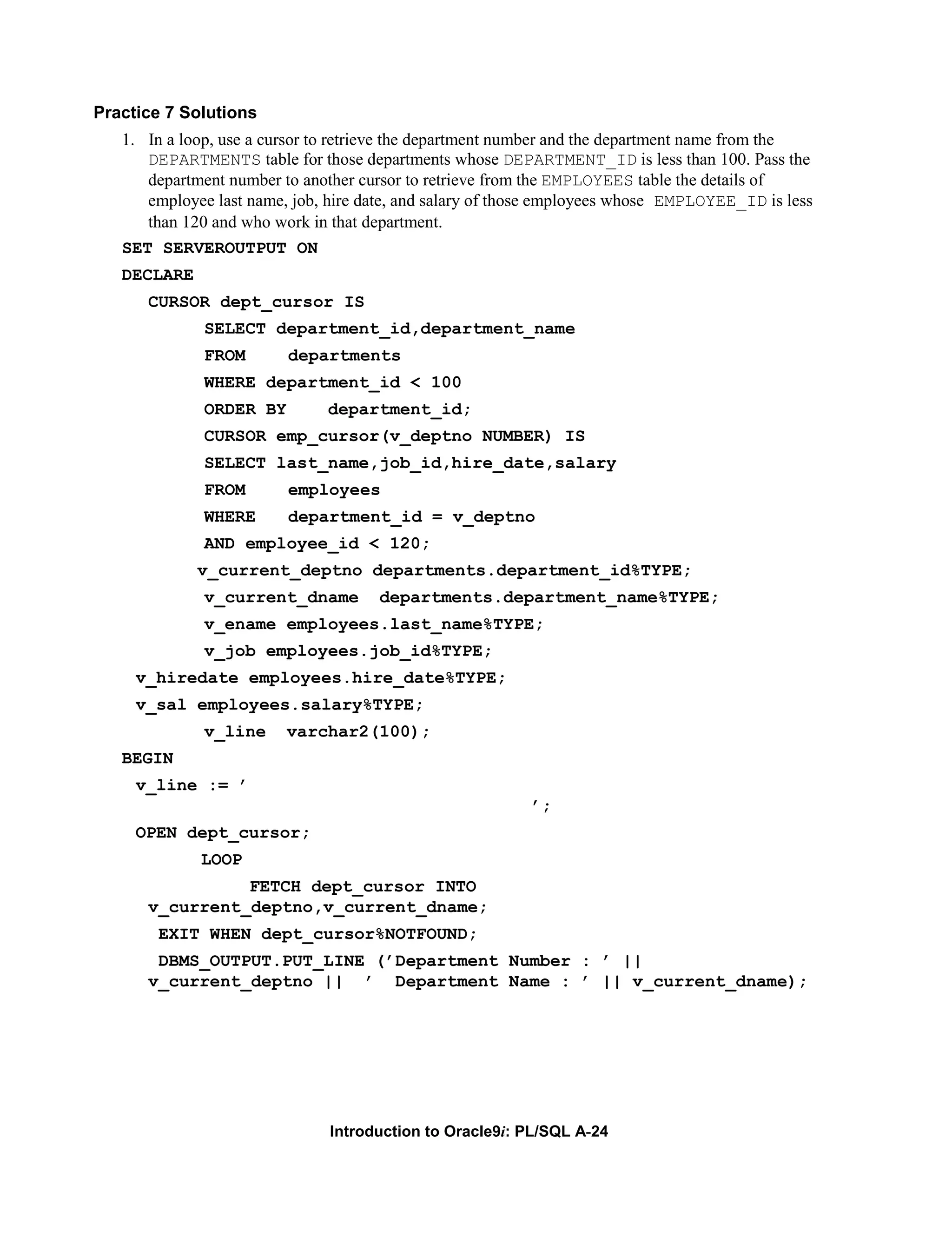 Practice 7 Solutions 1. In a loop, use a cursor to retrieve the department number and the department name from the DEPARTMENTS table for those departments whose DEPARTMENT_ID is less than 100. Pass the department number to another cursor to retrieve from the EMPLOYEES table the details of employee last name, job, hire date, and salary of those employees whose EMPLOYEE_ID is less than 120 and who work in that department. SET SERVEROUTPUT ON DECLARE CURSOR dept_cursor IS SELECT department_id,department_name FROM departments WHERE department_id < 100 ORDER BY department_id; CURSOR emp_cursor(v_deptno NUMBER) IS SELECT last_name,job_id,hire_date,salary FROM employees WHERE department_id = v_deptno AND employee_id < 120; v_current_deptno departments.department_id%TYPE; v_current_dname departments.department_name%TYPE; v_ename employees.last_name%TYPE; v_job employees.job_id%TYPE; v_hiredate employees.hire_date%TYPE; v_sal employees.salary%TYPE; v_line varchar2(100); BEGIN v_line := ’ ’; OPEN dept_cursor; LOOP FETCH dept_cursor INTO v_current_deptno,v_current_dname; EXIT WHEN dept_cursor%NOTFOUND; DBMS_OUTPUT.PUT_LINE (’Department Number : ’ || v_current_deptno || ’ Department Name : ’ || v_current_dname); Introduction to Oracle9i: PL/SQL A-24 
