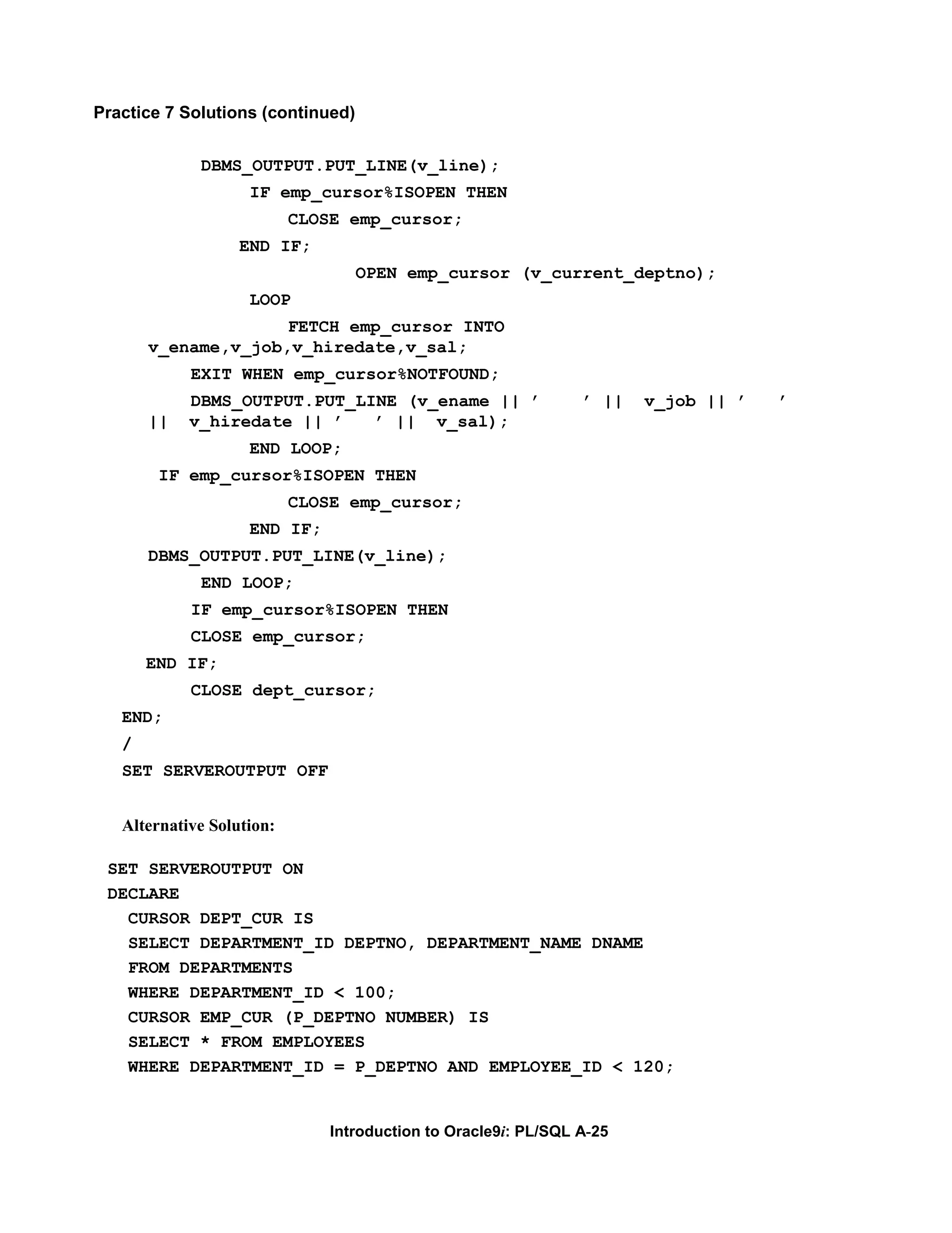 Practice 7 Solutions (continued) DBMS_OUTPUT.PUT_LINE(v_line); IF emp_cursor%ISOPEN THEN CLOSE emp_cursor; END IF; OPEN emp_cursor (v_current_deptno); LOOP FETCH emp_cursor INTO v_ename,v_job,v_hiredate,v_sal; EXIT WHEN emp_cursor%NOTFOUND; DBMS_OUTPUT.PUT_LINE (v_ename || ’ ’ || v_job || ’ ’ || v_hiredate || ’ ’ || v_sal); END LOOP; IF emp_cursor%ISOPEN THEN CLOSE emp_cursor; END IF; DBMS_OUTPUT.PUT_LINE(v_line); END LOOP; IF emp_cursor%ISOPEN THEN CLOSE emp_cursor; END IF; CLOSE dept_cursor; END; / SET SERVEROUTPUT OFF Alternative Solution: SET SERVEROUTPUT ON DECLARE CURSOR DEPT_CUR IS SELECT DEPARTMENT_ID DEPTNO, DEPARTMENT_NAME DNAME FROM DEPARTMENTS WHERE DEPARTMENT_ID < 100; CURSOR EMP_CUR (P_DEPTNO NUMBER) IS SELECT * FROM EMPLOYEES WHERE DEPARTMENT_ID = P_DEPTNO AND EMPLOYEE_ID < 120; Introduction to Oracle9i: PL/SQL A-25 