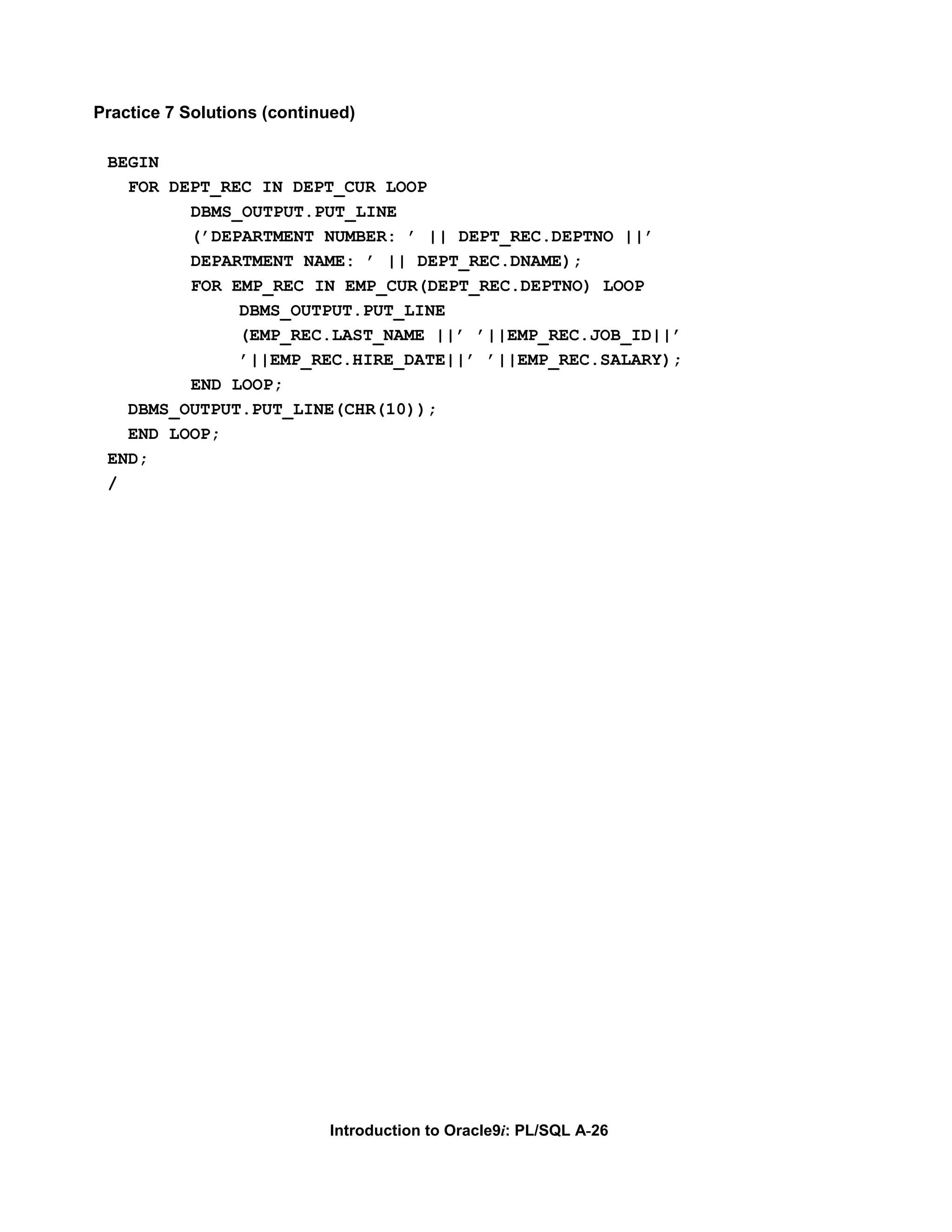 Practice 7 Solutions (continued) BEGIN FOR DEPT_REC IN DEPT_CUR LOOP DBMS_OUTPUT.PUT_LINE (’DEPARTMENT NUMBER: ’ || DEPT_REC.DEPTNO ||’ DEPARTMENT NAME: ’ || DEPT_REC.DNAME); FOR EMP_REC IN EMP_CUR(DEPT_REC.DEPTNO) LOOP DBMS_OUTPUT.PUT_LINE (EMP_REC.LAST_NAME ||’ ’||EMP_REC.JOB_ID||’ ’||EMP_REC.HIRE_DATE||’ ’||EMP_REC.SALARY); END LOOP; DBMS_OUTPUT.PUT_LINE(CHR(10)); END LOOP; END; / Introduction to Oracle9i: PL/SQL A-26 