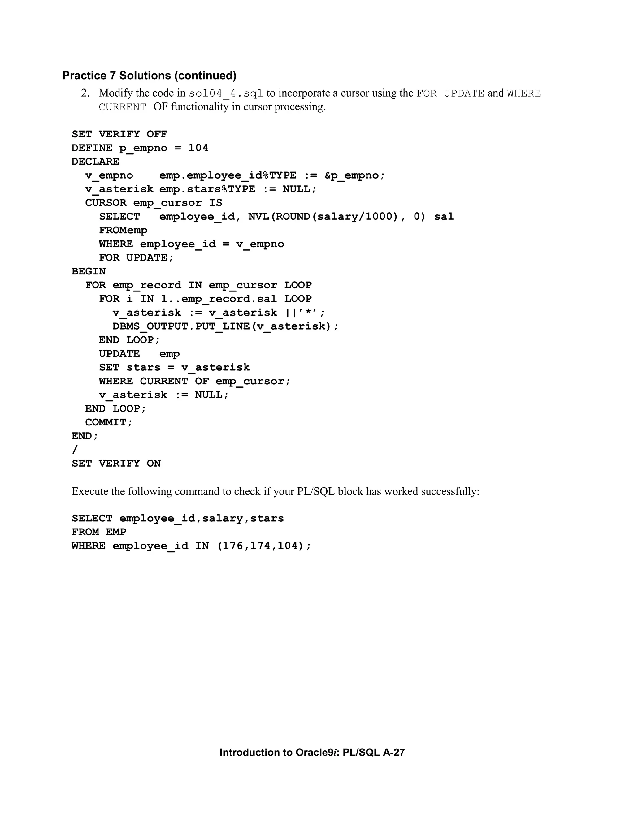 Practice 7 Solutions (continued) 2. Modify the code in sol04_4.sql to incorporate a cursor using the FOR UPDATE and WHERE CURRENT OF functionality in cursor processing. SET VERIFY OFF DEFINE p_empno = 104 DECLARE v_empno emp.employee_id%TYPE := &p_empno; v_asterisk emp.stars%TYPE := NULL; CURSOR emp_cursor IS SELECT employee_id, NVL(ROUND(salary/1000), 0) sal FROMemp WHERE employee_id = v_empno FOR UPDATE; BEGIN FOR emp_record IN emp_cursor LOOP FOR i IN 1..emp_record.sal LOOP v_asterisk := v_asterisk ||’*’; DBMS_OUTPUT.PUT_LINE(v_asterisk); END LOOP; UPDATE emp SET stars = v_asterisk WHERE CURRENT OF emp_cursor; v_asterisk := NULL; END LOOP; COMMIT; END; / SET VERIFY ON Execute the following command to check if your PL/SQL block has worked successfully: SELECT employee_id,salary,stars FROM EMP WHERE employee_id IN (176,174,104); Introduction to Oracle9i: PL/SQL A-27 