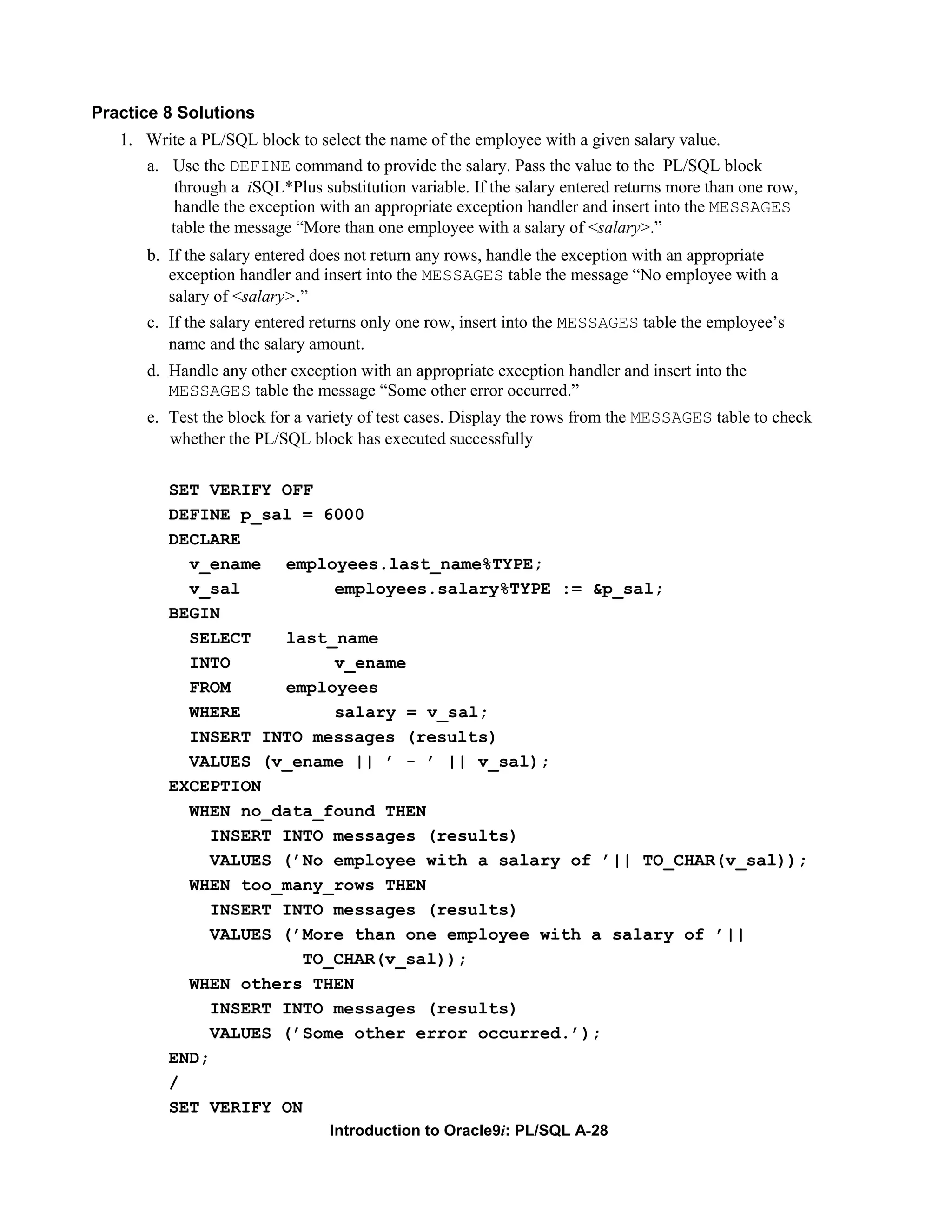 Practice 8 Solutions 1. Write a PL/SQL block to select the name of the employee with a given salary value. a. Use the DEFINE command to provide the salary. Pass the value to the PL/SQL block through a iSQL*Plus substitution variable. If the salary entered returns more than one row, handle the exception with an appropriate exception handler and insert into the MESSAGES table the message “More than one employee with a salary of <salary>.” b. If the salary entered does not return any rows, handle the exception with an appropriate exception handler and insert into the MESSAGES table the message “No employee with a salary of <salary>.” c. If the salary entered returns only one row, insert into the MESSAGES table the employee’s name and the salary amount. d. Handle any other exception with an appropriate exception handler and insert into the MESSAGES table the message “Some other error occurred.” e. Test the block for a variety of test cases. Display the rows from the MESSAGES table to check whether the PL/SQL block has executed successfully SET VERIFY OFF DEFINE p_sal = 6000 DECLARE v_ename employees.last_name%TYPE; v_sal employees.salary%TYPE := &p_sal; BEGIN SELECT last_name INTO v_ename FROM employees WHERE salary = v_sal; INSERT INTO messages (results) VALUES (v_ename || ’ - ’ || v_sal); EXCEPTION WHEN no_data_found THEN INSERT INTO messages (results) VALUES (’No employee with a salary of ’|| TO_CHAR(v_sal)); WHEN too_many_rows THEN INSERT INTO messages (results) VALUES (’More than one employee with a salary of ’|| TO_CHAR(v_sal)); WHEN others THEN INSERT INTO messages (results) VALUES (’Some other error occurred.’); END; / SET VERIFY ON Introduction to Oracle9i: PL/SQL A-28 