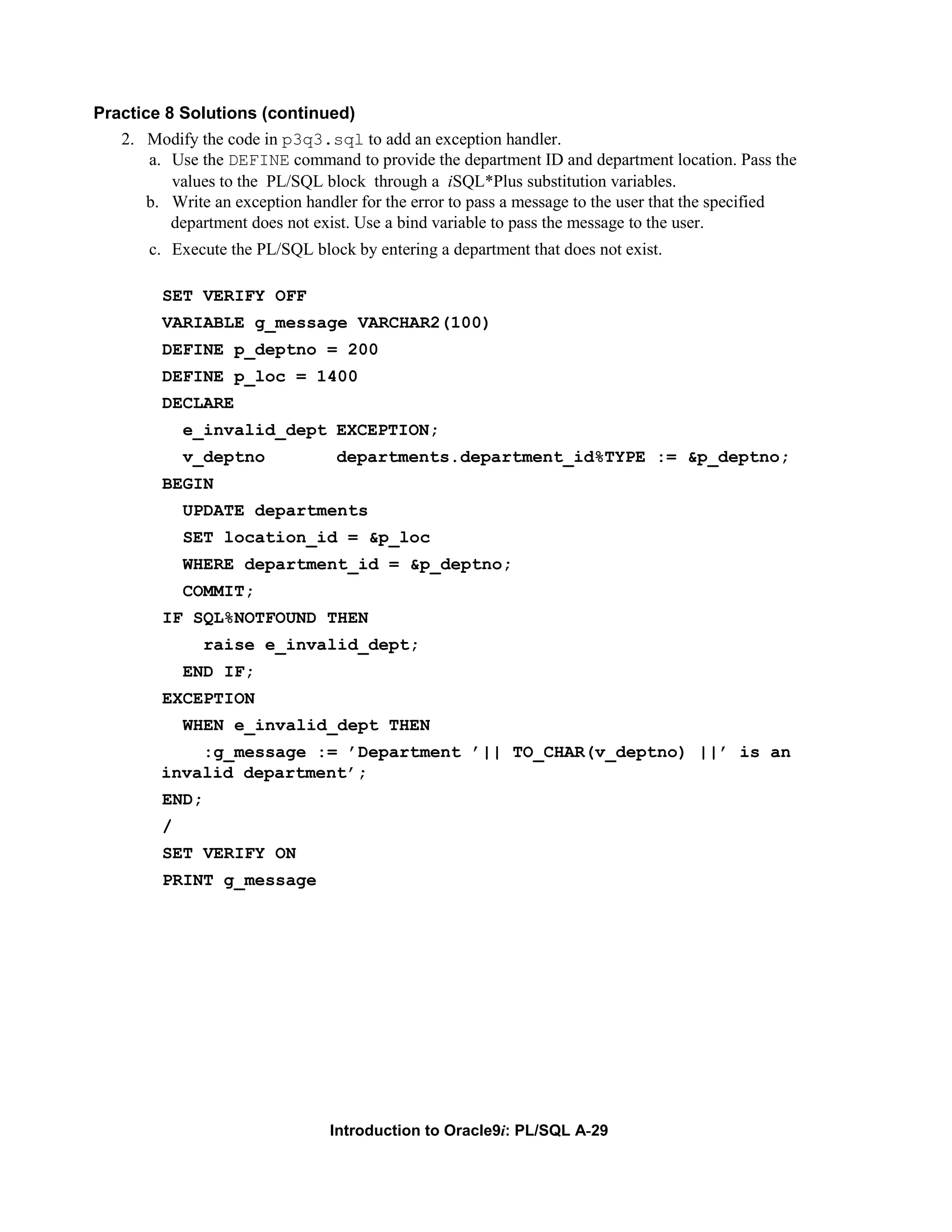Practice 8 Solutions (continued) 2. Modify the code in p3q3.sql to add an exception handler. a. Use the DEFINE command to provide the department ID and department location. Pass the values to the PL/SQL block through a iSQL*Plus substitution variables. b. Write an exception handler for the error to pass a message to the user that the specified department does not exist. Use a bind variable to pass the message to the user. c. Execute the PL/SQL block by entering a department that does not exist. SET VERIFY OFF VARIABLE g_message VARCHAR2(100) DEFINE p_deptno = 200 DEFINE p_loc = 1400 DECLARE e_invalid_dept EXCEPTION; v_deptno departments.department_id%TYPE := &p_deptno; BEGIN UPDATE departments SET location_id = &p_loc WHERE department_id = &p_deptno; COMMIT; IF SQL%NOTFOUND THEN raise e_invalid_dept; END IF; EXCEPTION WHEN e_invalid_dept THEN :g_message := ’Department ’|| TO_CHAR(v_deptno) ||’ is an invalid department’; END; / SET VERIFY ON PRINT g_message Introduction to Oracle9i: PL/SQL A-29 