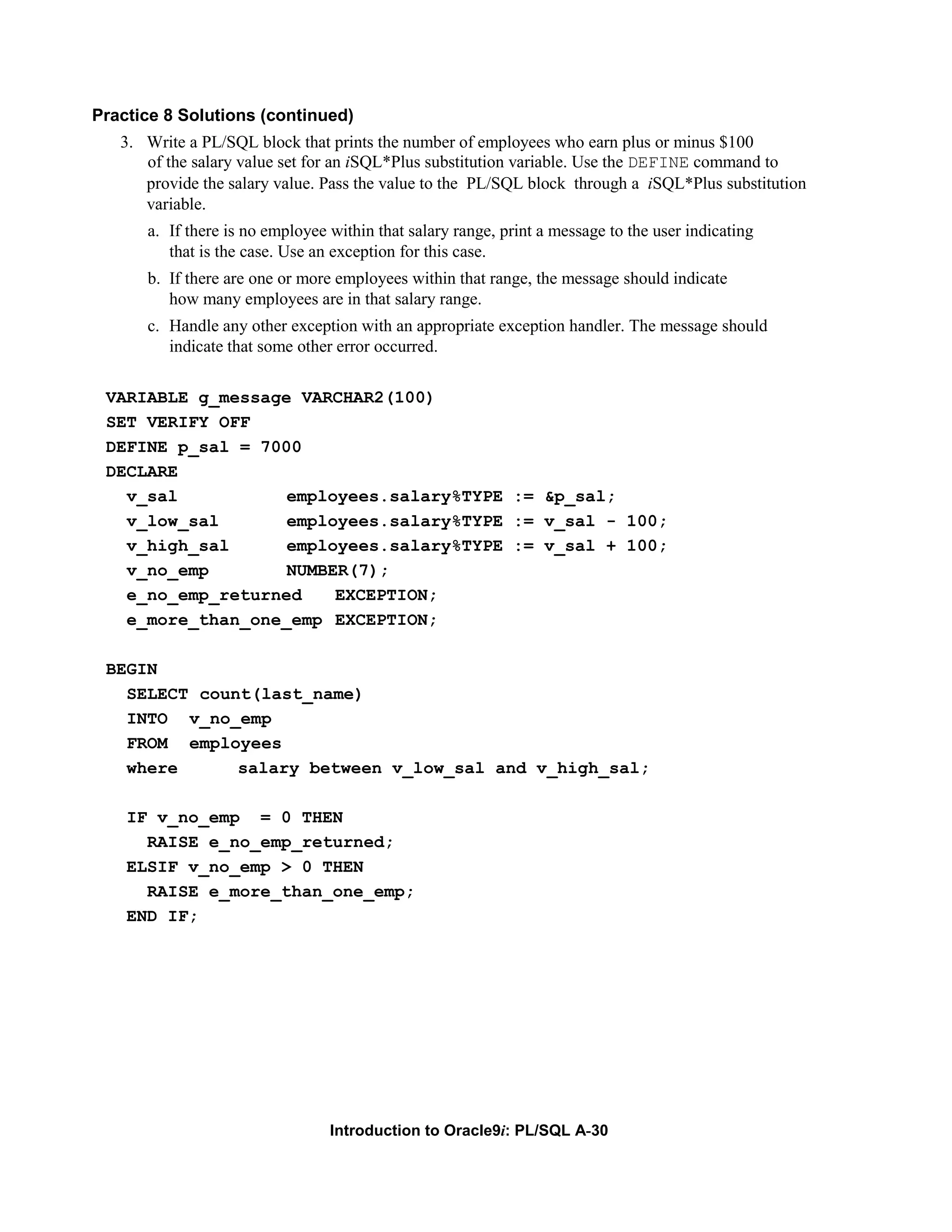 Practice 8 Solutions (continued) 3. Write a PL/SQL block that prints the number of employees who earn plus or minus $100 of the salary value set for an iSQL*Plus substitution variable. Use the DEFINE command to provide the salary value. Pass the value to the PL/SQL block through a iSQL*Plus substitution variable. a. If there is no employee within that salary range, print a message to the user indicating that is the case. Use an exception for this case. b. If there are one or more employees within that range, the message should indicate how many employees are in that salary range. c. Handle any other exception with an appropriate exception handler. The message should indicate that some other error occurred. VARIABLE g_message VARCHAR2(100) SET VERIFY OFF DEFINE p_sal = 7000 DECLARE v_sal employees.salary%TYPE := &p_sal; v_low_sal employees.salary%TYPE := v_sal - 100; v_high_sal employees.salary%TYPE := v_sal + 100; v_no_emp NUMBER(7); e_no_emp_returned EXCEPTION; e_more_than_one_emp EXCEPTION; BEGIN SELECT count(last_name) INTO v_no_emp FROM employees where salary between v_low_sal and v_high_sal; IF v_no_emp = 0 THEN RAISE e_no_emp_returned; ELSIF v_no_emp > 0 THEN RAISE e_more_than_one_emp; END IF; Introduction to Oracle9i: PL/SQL A-30 
