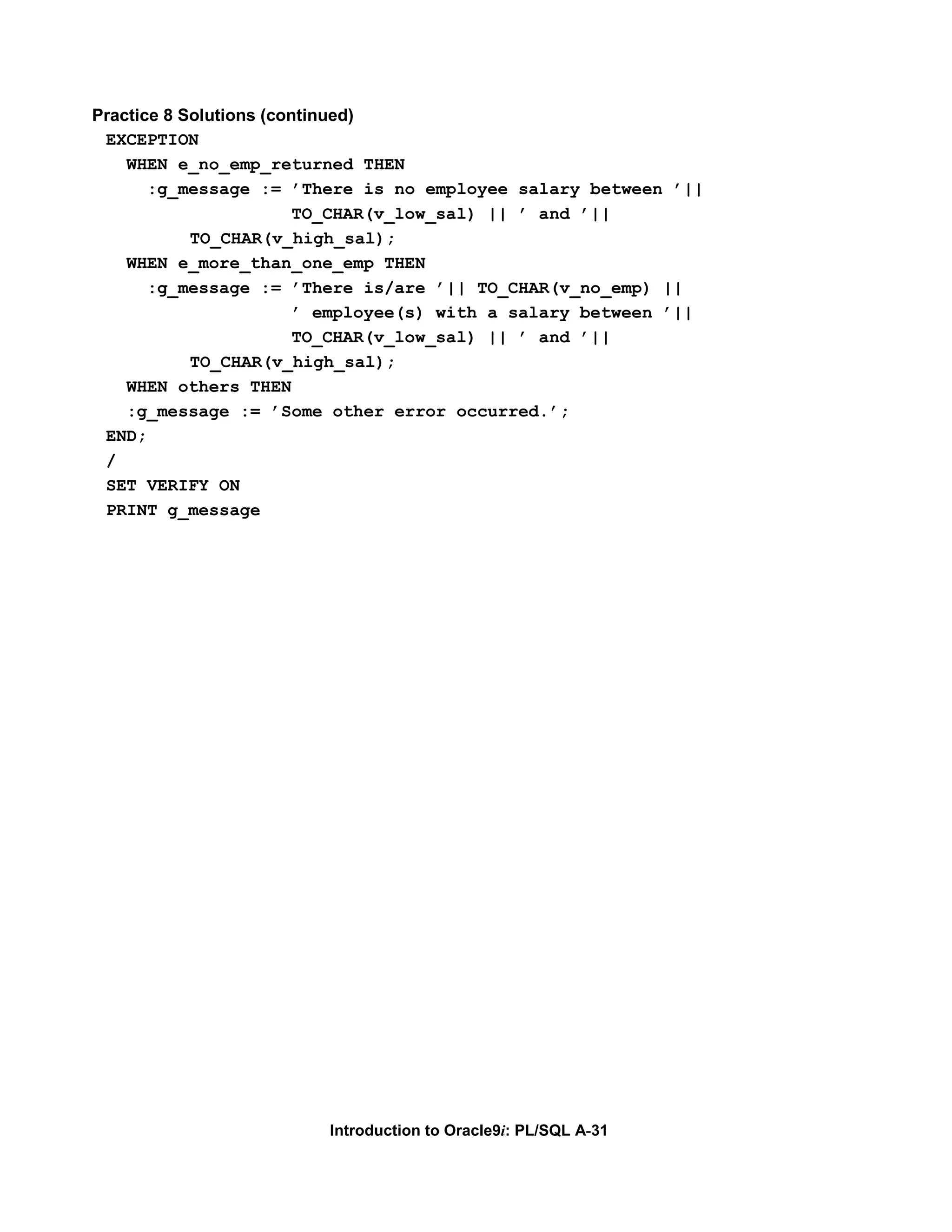 Practice 8 Solutions (continued) EXCEPTION WHEN e_no_emp_returned THEN :g_message := ’There is no employee salary between ’|| TO_CHAR(v_low_sal) || ’ and ’|| TO_CHAR(v_high_sal); WHEN e_more_than_one_emp THEN :g_message := ’There is/are ’|| TO_CHAR(v_no_emp) || ’ employee(s) with a salary between ’|| TO_CHAR(v_low_sal) || ’ and ’|| TO_CHAR(v_high_sal); WHEN others THEN :g_message := ’Some other error occurred.’; END; / SET VERIFY ON PRINT g_message Introduction to Oracle9i: PL/SQL A-31 