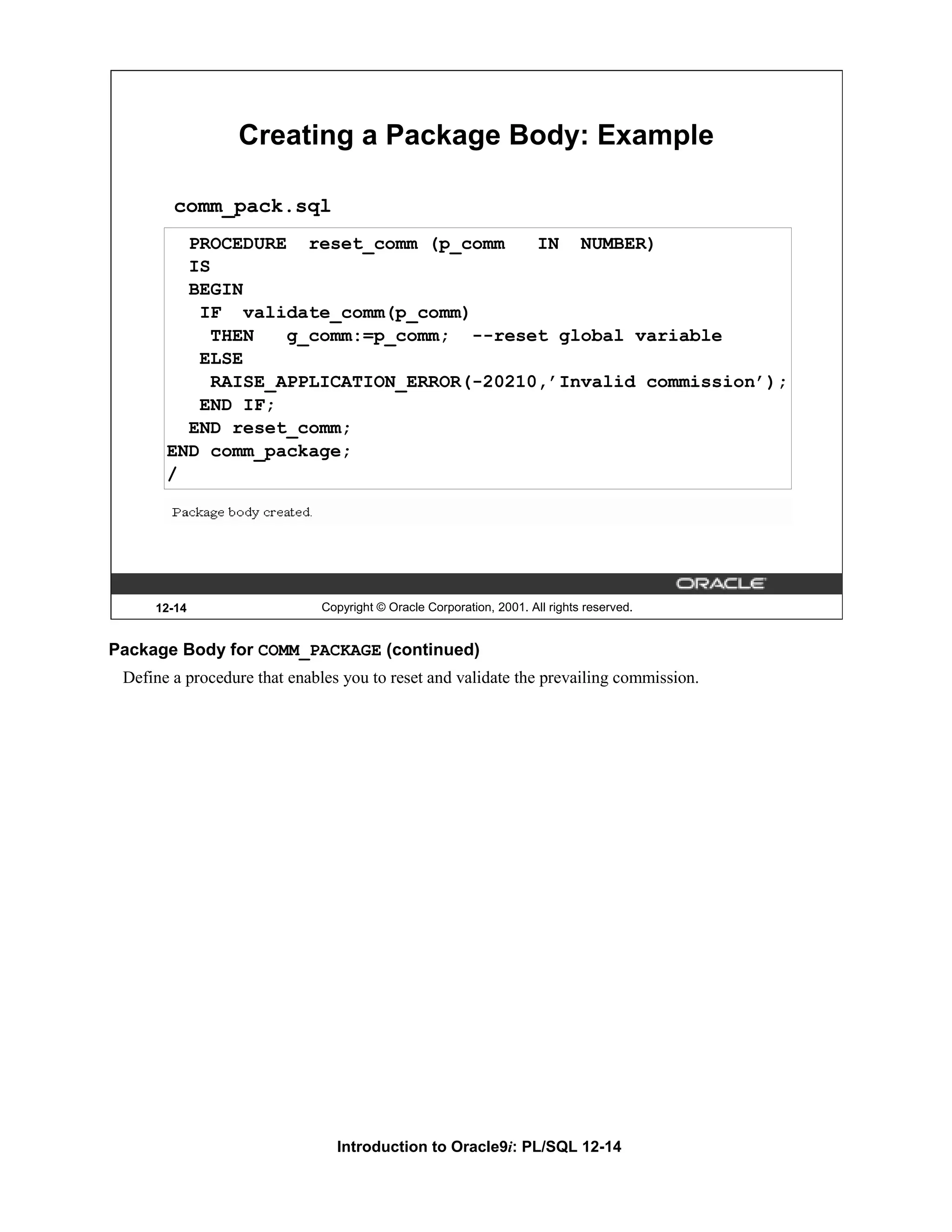 Creating a Package Body: Example comm_pack.sql PROCEDURE reset_comm (p_comm IN NUMBER) IS BEGIN IF validate_comm(p_comm) THEN g_comm:=p_comm; --reset global variable ELSE RAISE_APPLICATION_ERROR(-20210,’Invalid commission’); END IF; END reset_comm; END comm_package; / 12-14 Copyright © Oracle Corporation, 2001. All rights reserved. Package Body for COMM_PACKAGE (continued) Define a procedure that enables you to reset and validate the prevailing commission. Introduction to Oracle9i: PL/SQL 12-14 