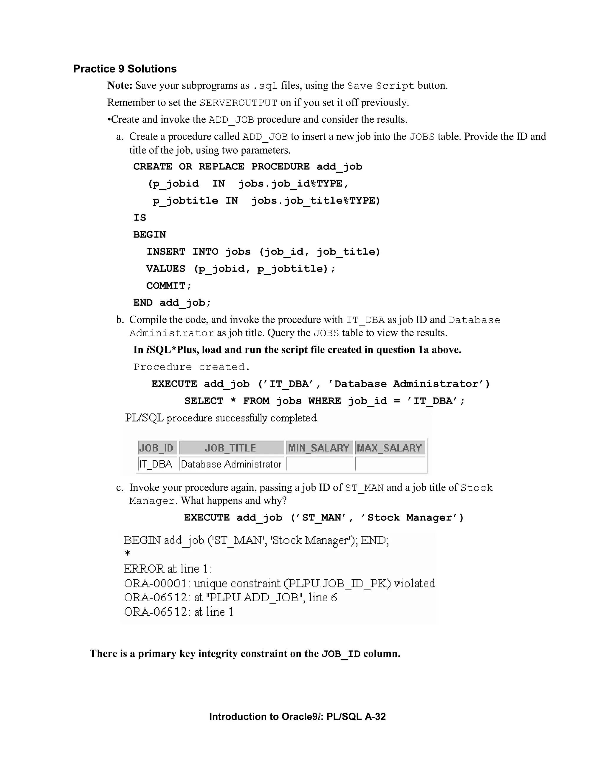 Practice 9 Solutions Note: Save your subprograms as .sql files, using the Save Script button. Remember to set the SERVEROUTPUT on if you set it off previously. •Create and invoke the ADD_JOB procedure and consider the results. a. Create a procedure called ADD_JOB to insert a new job into the JOBS table. Provide the ID and title of the job, using two parameters. CREATE OR REPLACE PROCEDURE add_job (p_jobid IN jobs.job_id%TYPE, p_jobtitle IN jobs.job_title%TYPE) IS BEGIN INSERT INTO jobs (job_id, job_title) VALUES (p_jobid, p_jobtitle); COMMIT; END add_job; b. Compile the code, and invoke the procedure with IT_DBA as job ID and Database Administrator as job title. Query the JOBS table to view the results. In iSQL*Plus, load and run the script file created in question 1a above. Procedure created. EXECUTE add_job (’IT_DBA’, ’Database Administrator’) SELECT * FROM jobs WHERE job_id = ’IT_DBA’; c. Invoke your procedure again, passing a job ID of ST_MAN and a job title of Stock Manager. What happens and why? EXECUTE add_job (’ST_MAN’, ’Stock Manager’) There is a primary key integrity constraint on the JOB_ID column. Introduction to Oracle9i: PL/SQL A-32 