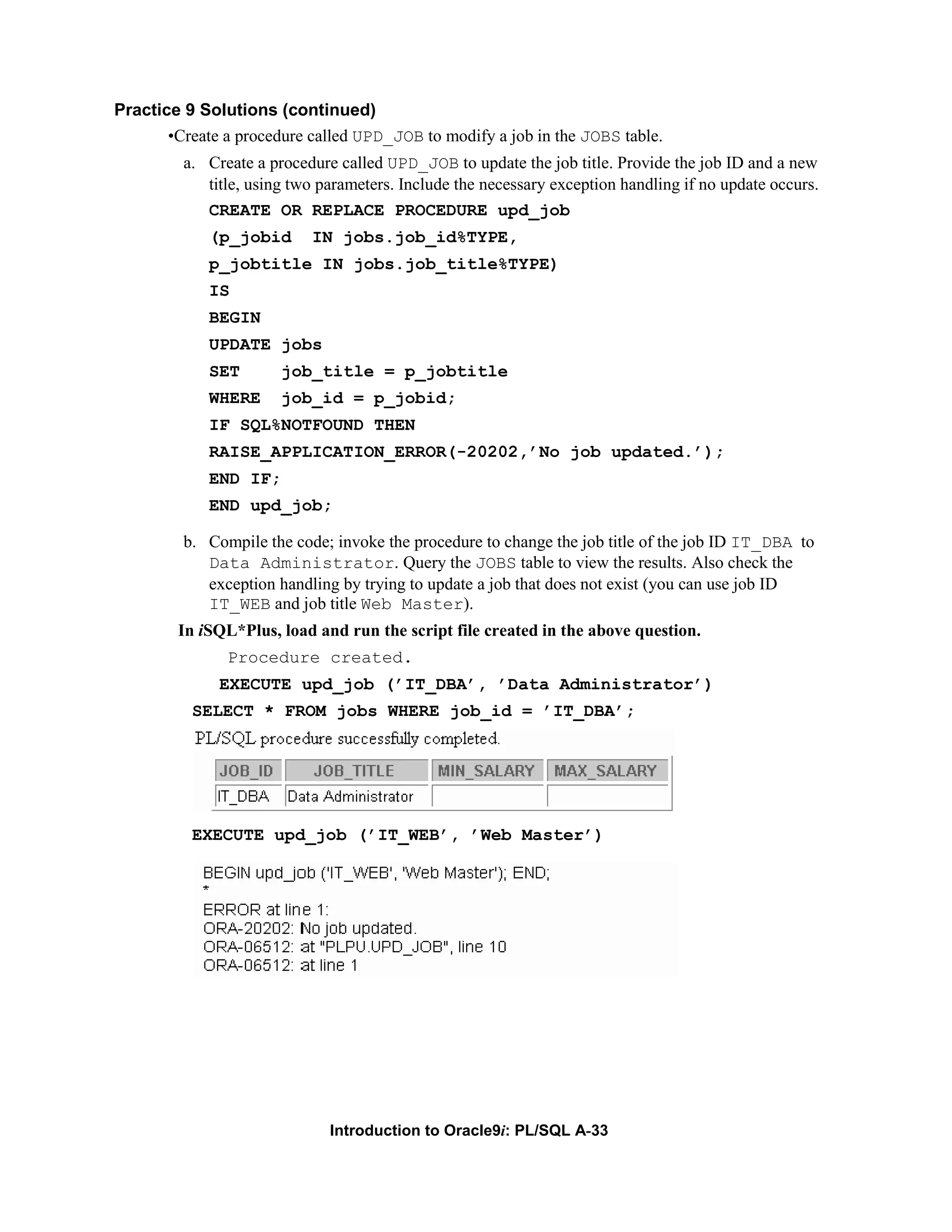 Practice 9 Solutions (continued) •Create a procedure called UPD_JOB to modify a job in the JOBS table. a. Create a procedure called UPD_JOB to update the job title. Provide the job ID and a new title, using two parameters. Include the necessary exception handling if no update occurs. CREATE OR REPLACE PROCEDURE upd_job (p_jobid IN jobs.job_id%TYPE, p_jobtitle IN jobs.job_title%TYPE) IS BEGIN UPDATE jobs SET job_title = p_jobtitle WHERE job_id = p_jobid; IF SQL%NOTFOUND THEN RAISE_APPLICATION_ERROR(-20202,’No job updated.’); END IF; END upd_job; b. Compile the code; invoke the procedure to change the job title of the job ID IT_DBA to Data Administrator. Query the JOBS table to view the results. Also check the exception handling by trying to update a job that does not exist (you can use job ID IT_WEB and job title Web Master). In iSQL*Plus, load and run the script file created in the above question. Procedure created. EXECUTE upd_job (’IT_DBA’, ’Data Administrator’) SELECT * FROM jobs WHERE job_id = ’IT_DBA’; EXECUTE upd_job (’IT_WEB’, ’Web Master’) Introduction to Oracle9i: PL/SQL A-33 