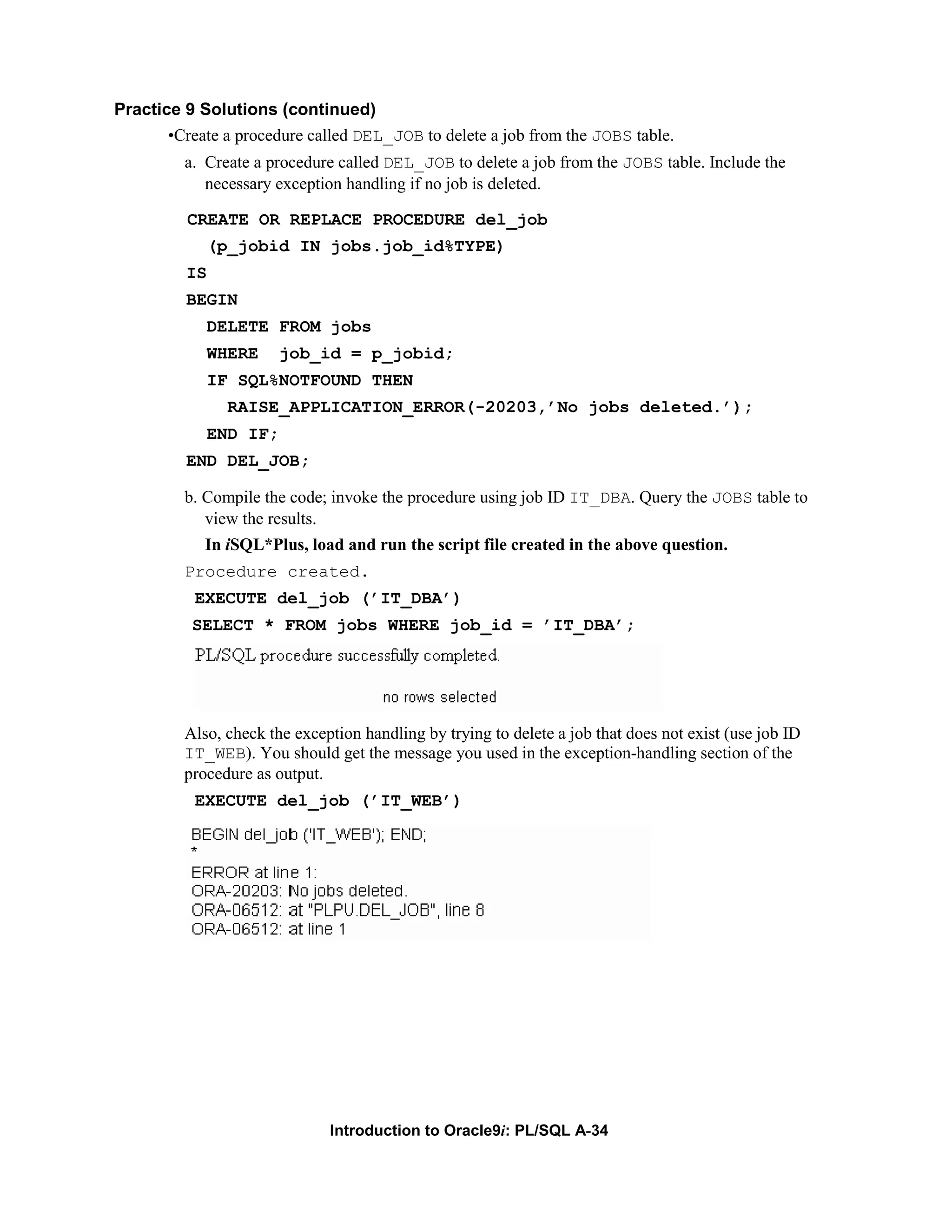 Practice 9 Solutions (continued) •Create a procedure called DEL_JOB to delete a job from the JOBS table. a. Create a procedure called DEL_JOB to delete a job from the JOBS table. Include the necessary exception handling if no job is deleted. CREATE OR REPLACE PROCEDURE del_job (p_jobid IN jobs.job_id%TYPE) IS BEGIN DELETE FROM jobs WHERE job_id = p_jobid; IF SQL%NOTFOUND THEN RAISE_APPLICATION_ERROR(-20203,’No jobs deleted.’); END IF; END DEL_JOB; b. Compile the code; invoke the procedure using job ID IT_DBA. Query the JOBS table to view the results. In iSQL*Plus, load and run the script file created in the above question. Procedure created. EXECUTE del_job (’IT_DBA’) SELECT * FROM jobs WHERE job_id = ’IT_DBA’; Also, check the exception handling by trying to delete a job that does not exist (use job ID IT_WEB). You should get the message you used in the exception-handling section of the procedure as output. EXECUTE del_job (’IT_WEB’) Introduction to Oracle9i: PL/SQL A-34 