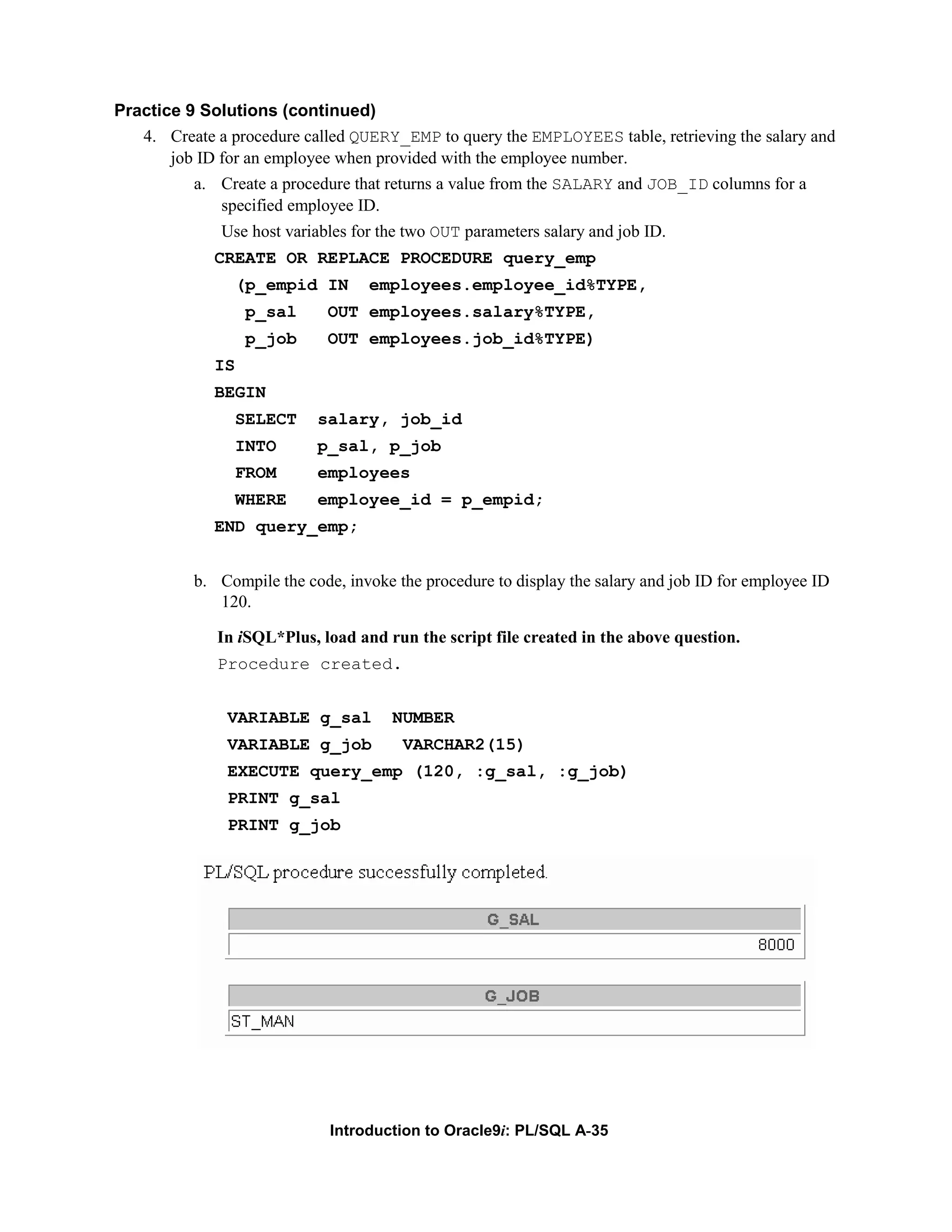 Practice 9 Solutions (continued) 4. Create a procedure called QUERY_EMP to query the EMPLOYEES table, retrieving the salary and job ID for an employee when provided with the employee number. a. Create a procedure that returns a value from the SALARY and JOB_ID columns for a specified employee ID. Use host variables for the two OUT parameters salary and job ID. CREATE OR REPLACE PROCEDURE query_emp (p_empid IN employees.employee_id%TYPE, p_sal OUT employees.salary%TYPE, p_job OUT employees.job_id%TYPE) IS BEGIN SELECT salary, job_id INTO p_sal, p_job FROM employees WHERE employee_id = p_empid; END query_emp; b. Compile the code, invoke the procedure to display the salary and job ID for employee ID 120. In iSQL*Plus, load and run the script file created in the above question. Procedure created. VARIABLE g_sal NUMBER VARIABLE g_job VARCHAR2(15) EXECUTE query_emp (120, :g_sal, :g_job) PRINT g_sal PRINT g_job Introduction to Oracle9i: PL/SQL A-35 