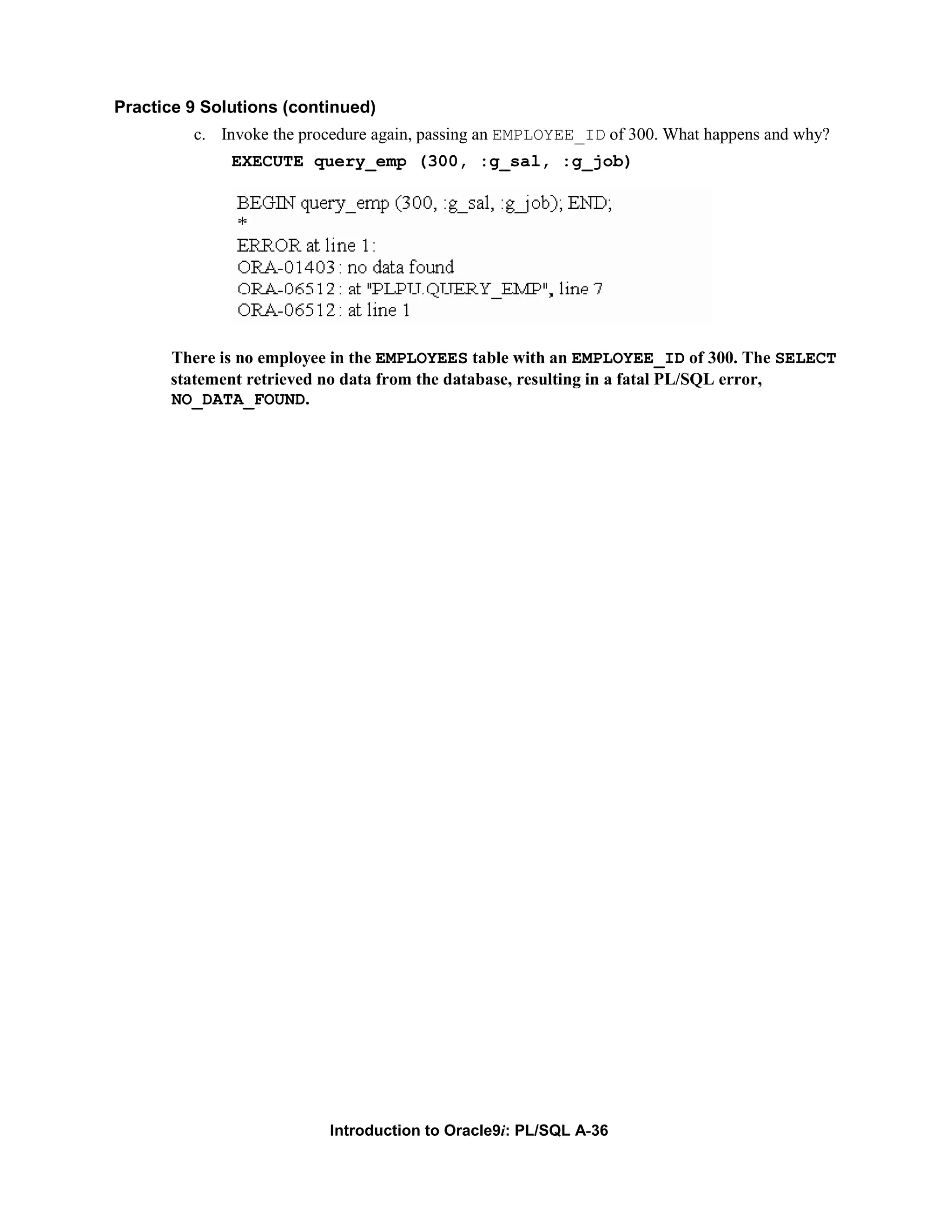 Practice 9 Solutions (continued) c. Invoke the procedure again, passing an EMPLOYEE_ID of 300. What happens and why? EXECUTE query_emp (300, :g_sal, :g_job) There is no employee in the EMPLOYEES table with an EMPLOYEE_ID of 300. The SELECT statement retrieved no data from the database, resulting in a fatal PL/SQL error, NO_DATA_FOUND. Introduction to Oracle9i: PL/SQL A-36 