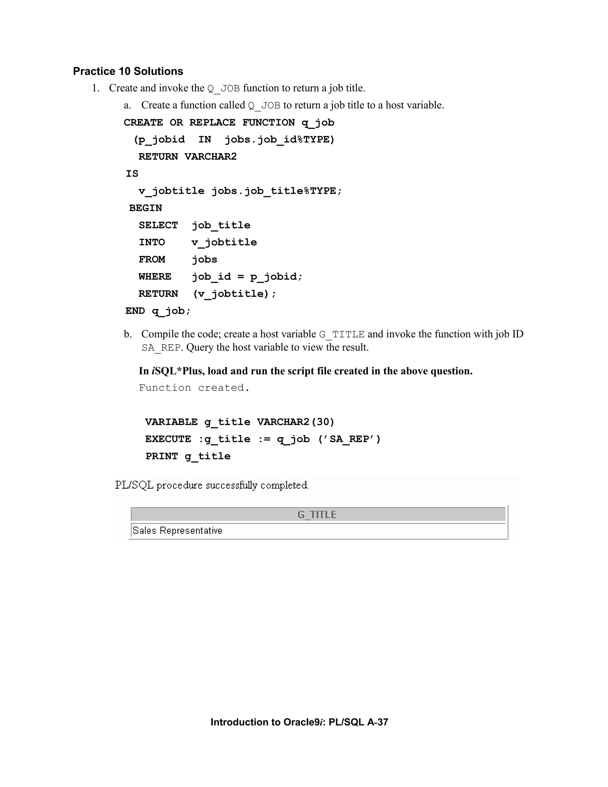 Practice 10 Solutions 1. Create and invoke the Q_JOB function to return a job title. a. Create a function called Q_JOB to return a job title to a host variable. CREATE OR REPLACE FUNCTION q_job (p_jobid IN jobs.job_id%TYPE) RETURN VARCHAR2 IS v_jobtitle jobs.job_title%TYPE; BEGIN SELECT job_title INTO v_jobtitle FROM jobs WHERE job_id = p_jobid; RETURN (v_jobtitle); END q_job; b. Compile the code; create a host variable G_TITLE and invoke the function with job ID SA_REP. Query the host variable to view the result. In iSQL*Plus, load and run the script file created in the above question. Function created. VARIABLE g_title VARCHAR2(30) EXECUTE :g_title := q_job (’SA_REP’) PRINT g_title Introduction to Oracle9i: PL/SQL A-37 