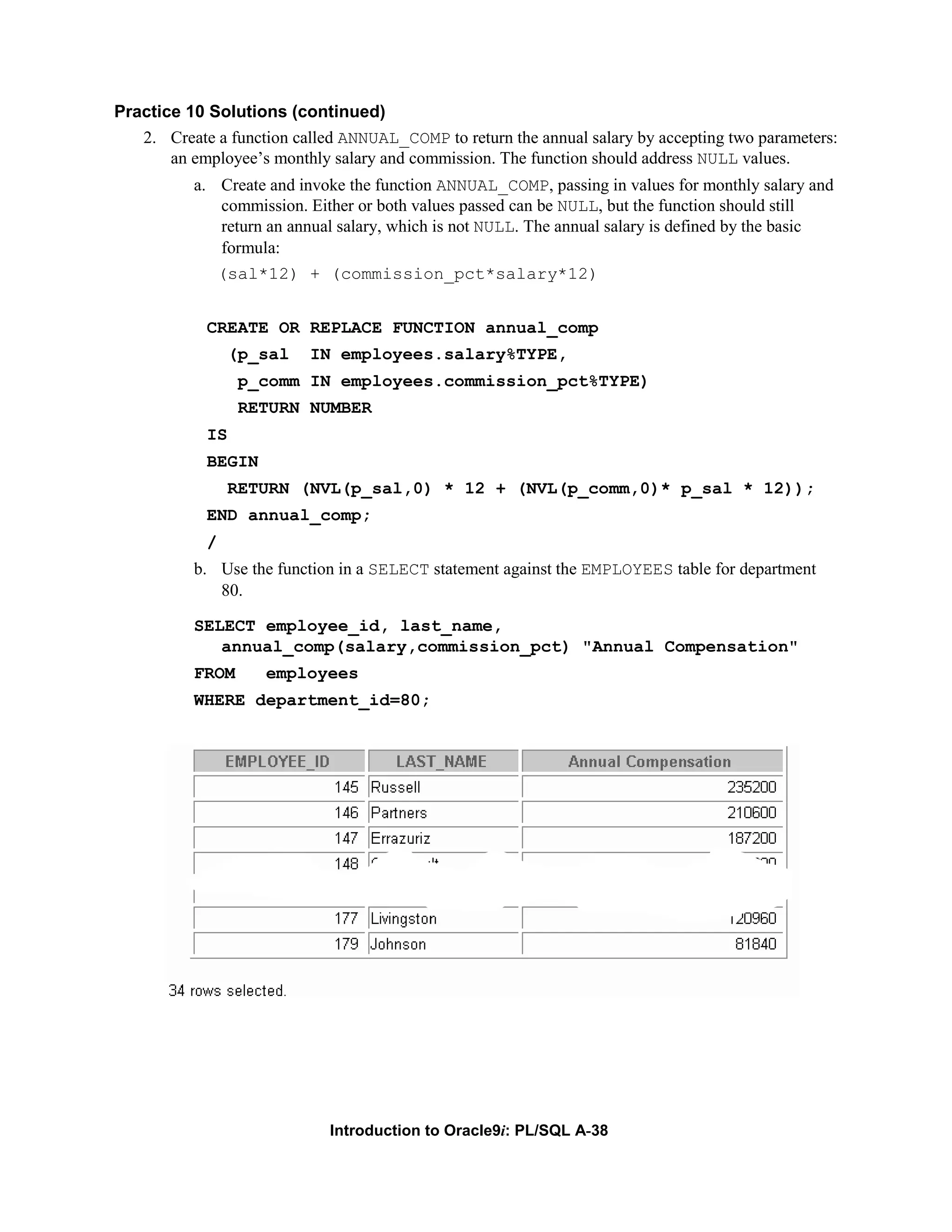 Practice 10 Solutions (continued) 2. Create a function called ANNUAL_COMP to return the annual salary by accepting two parameters: an employee’s monthly salary and commission. The function should address NULL values. a. Create and invoke the function ANNUAL_COMP, passing in values for monthly salary and commission. Either or both values passed can be NULL, but the function should still return an annual salary, which is not NULL. The annual salary is defined by the basic formula: (sal*12) + (commission_pct*salary*12) CREATE OR REPLACE FUNCTION annual_comp (p_sal IN employees.salary%TYPE, p_comm IN employees.commission_pct%TYPE) RETURN NUMBER IS BEGIN RETURN (NVL(p_sal,0) * 12 + (NVL(p_comm,0)* p_sal * 12)); END annual_comp; / b. Use the function in a SELECT statement against the EMPLOYEES table for department 80. SELECT employee_id, last_name, annual_comp(salary,commission_pct) "Annual Compensation" FROM employees WHERE department_id=80; Introduction to Oracle9i: PL/SQL A-38 