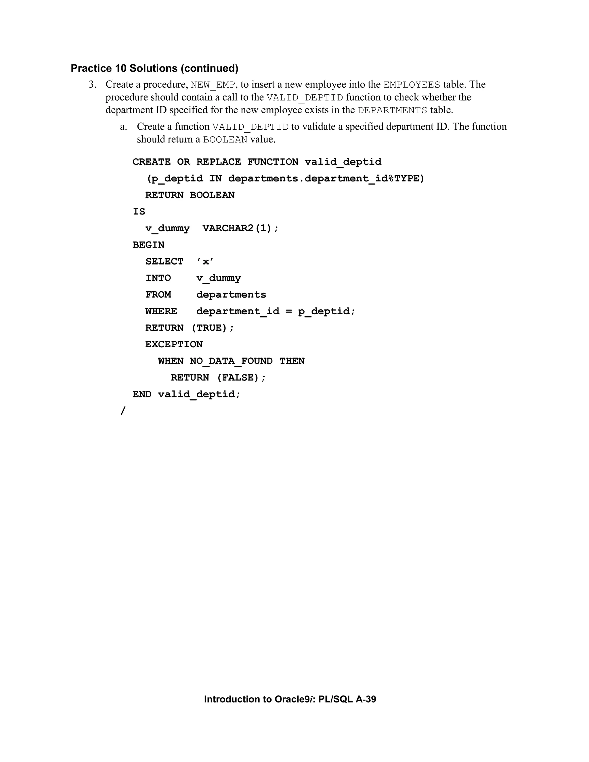 Practice 10 Solutions (continued) 3. Create a procedure, NEW_EMP, to insert a new employee into the EMPLOYEES table. The procedure should contain a call to the VALID_DEPTID function to check whether the department ID specified for the new employee exists in the DEPARTMENTS table. a. Create a function VALID_DEPTID to validate a specified department ID. The function should return a BOOLEAN value. CREATE OR REPLACE FUNCTION valid_deptid (p_deptid IN departments.department_id%TYPE) RETURN BOOLEAN IS v_dummy VARCHAR2(1); BEGIN SELECT ’x’ INTO v_dummy FROM departments WHERE department_id = p_deptid; RETURN (TRUE); EXCEPTION WHEN NO_DATA_FOUND THEN RETURN (FALSE); END valid_deptid; / Introduction to Oracle9i: PL/SQL A-39 