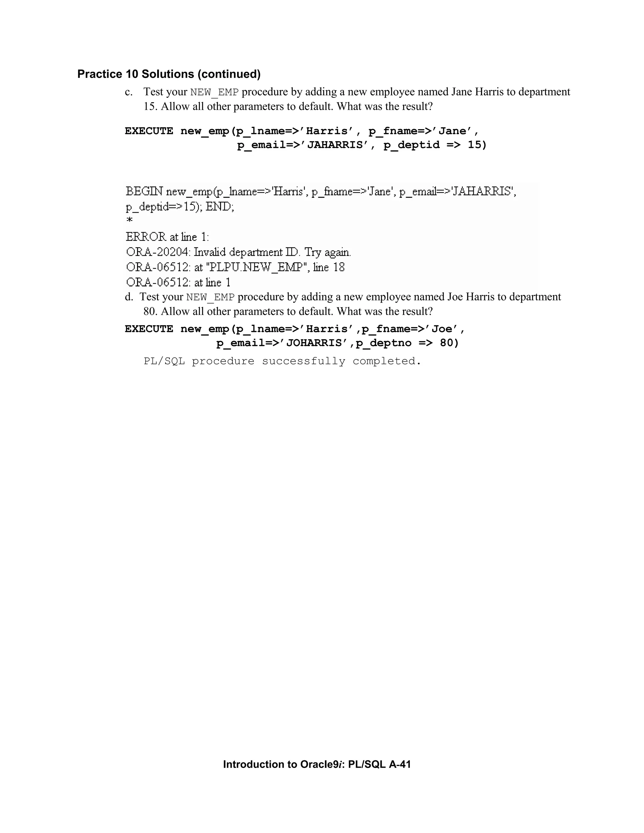 Practice 10 Solutions (continued) c. Test your NEW_EMP procedure by adding a new employee named Jane Harris to department 15. Allow all other parameters to default. What was the result? EXECUTE new_emp(p_lname=>’Harris’, p_fname=>’Jane’, p_email=>’JAHARRIS’, p_deptid => 15) d. Test your NEW_EMP procedure by adding a new employee named Joe Harris to department 80. Allow all other parameters to default. What was the result? EXECUTE new_emp(p_lname=>’Harris’,p_fname=>’Joe’, p_email=>’JOHARRIS’,p_deptno => 80) PL/SQL procedure successfully completed. Introduction to Oracle9i: PL/SQL A-41 