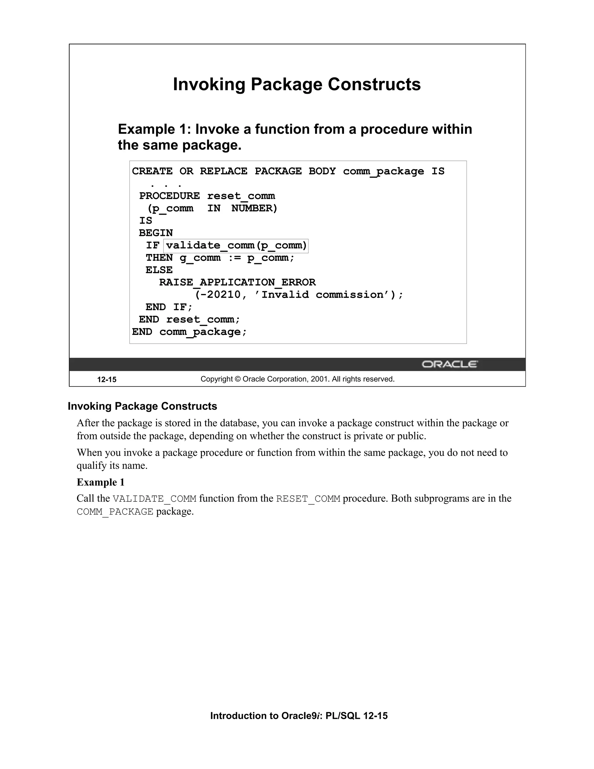 Invoking Package Constructs Example 1: Invoke a function from a procedure within the same package. CREATE OR REPLACE PACKAGE BODY comm_package IS . . . PROCEDURE reset_comm (p_comm IN NUMBER) IS BEGIN IF validate_comm(p_comm) THEN g_comm := p_comm; ELSE RAISE_APPLICATION_ERROR (-20210, ’Invalid commission’); END IF; END reset_comm; END comm_package; 12-15 Copyright © Oracle Corporation, 2001. All rights reserved. Invoking Package Constructs After the package is stored in the database, you can invoke a package construct within the package or from outside the package, depending on whether the construct is private or public. When you invoke a package procedure or function from within the same package, you do not need to qualify its name. Example 1 Call the VALIDATE_COMM function from the RESET_COMM procedure. Both subprograms are in the COMM_PACKAGE package. Introduction to Oracle9i: PL/SQL 12-15 
