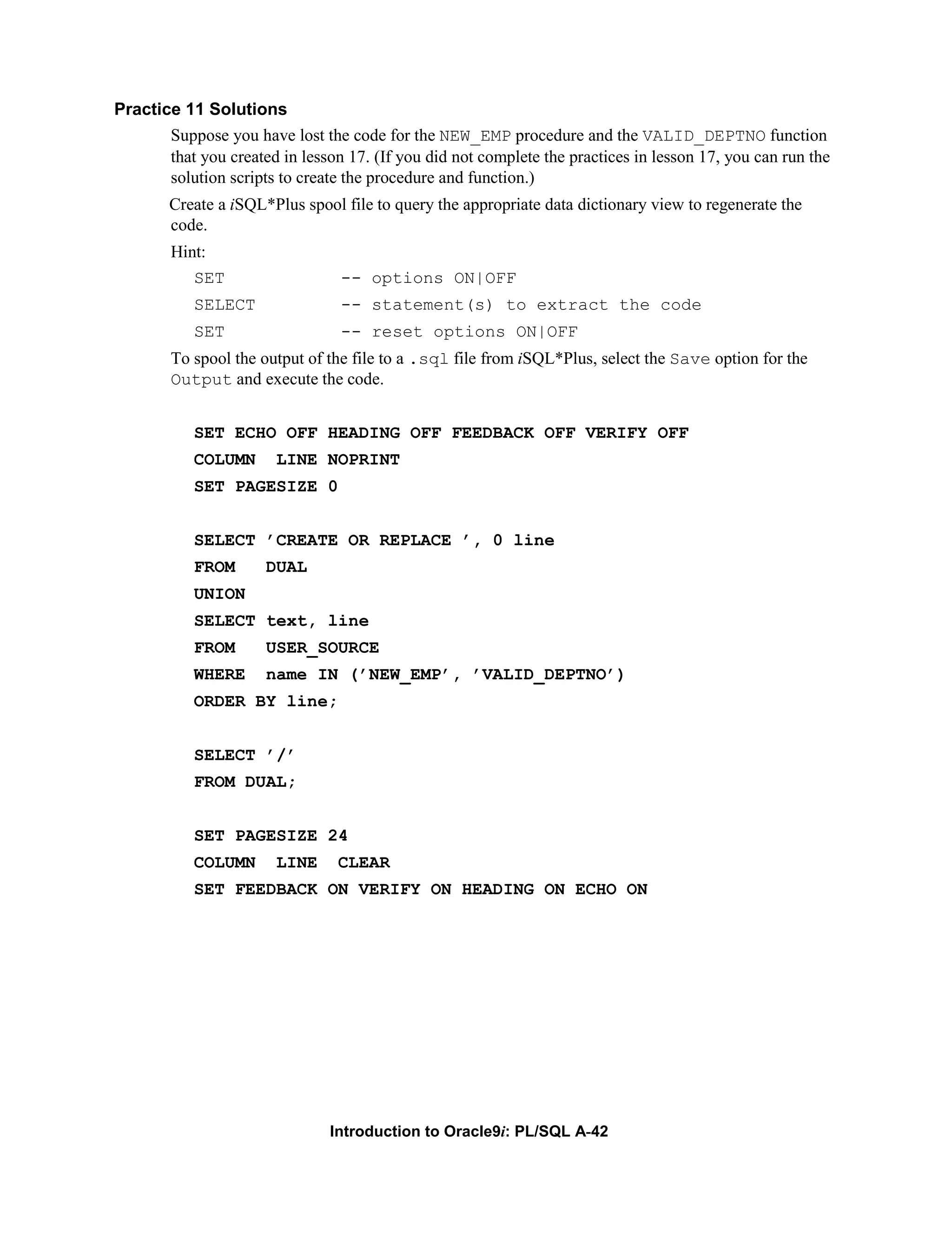 Practice 11 Solutions Suppose you have lost the code for the NEW_EMP procedure and the VALID_DEPTNO function that you created in lesson 17. (If you did not complete the practices in lesson 17, you can run the solution scripts to create the procedure and function.) Create a iSQL*Plus spool file to query the appropriate data dictionary view to regenerate the code. Hint: SET -- options ON|OFF SELECT -- statement(s) to extract the code SET -- reset options ON|OFF To spool the output of the file to a .sql file from iSQL*Plus, select the Save option for the Output and execute the code. SET ECHO OFF HEADING OFF FEEDBACK OFF VERIFY OFF COLUMN LINE NOPRINT SET PAGESIZE 0 SELECT ’CREATE OR REPLACE ’, 0 line FROM DUAL UNION SELECT text, line FROM USER_SOURCE WHERE name IN (’NEW_EMP’, ’VALID_DEPTNO’) ORDER BY line; SELECT ’/’ FROM DUAL; SET PAGESIZE 24 COLUMN LINE CLEAR SET FEEDBACK ON VERIFY ON HEADING ON ECHO ON Introduction to Oracle9i: PL/SQL A-42 