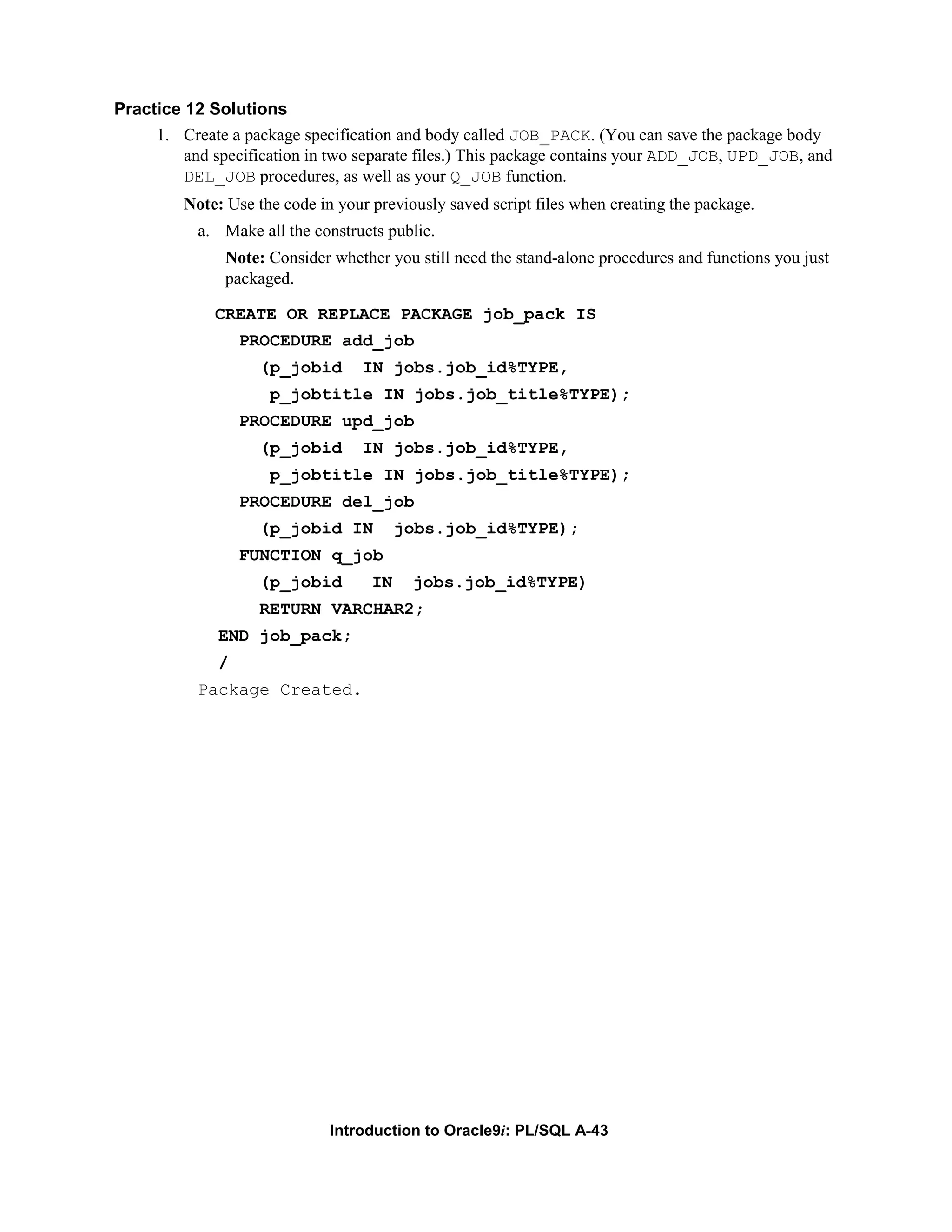 Practice 12 Solutions 1. Create a package specification and body called JOB_PACK. (You can save the package body and specification in two separate files.) This package contains your ADD_JOB, UPD_JOB, and DEL_JOB procedures, as well as your Q_JOB function. Note: Use the code in your previously saved script files when creating the package. a. Make all the constructs public. Note: Consider whether you still need the stand-alone procedures and functions you just packaged. CREATE OR REPLACE PACKAGE job_pack IS PROCEDURE add_job (p_jobid IN jobs.job_id%TYPE, p_jobtitle IN jobs.job_title%TYPE); PROCEDURE upd_job (p_jobid IN jobs.job_id%TYPE, p_jobtitle IN jobs.job_title%TYPE); PROCEDURE del_job (p_jobid IN jobs.job_id%TYPE); FUNCTION q_job (p_jobid IN jobs.job_id%TYPE) RETURN VARCHAR2; END job_pack; / Package Created. Introduction to Oracle9i: PL/SQL A-43 