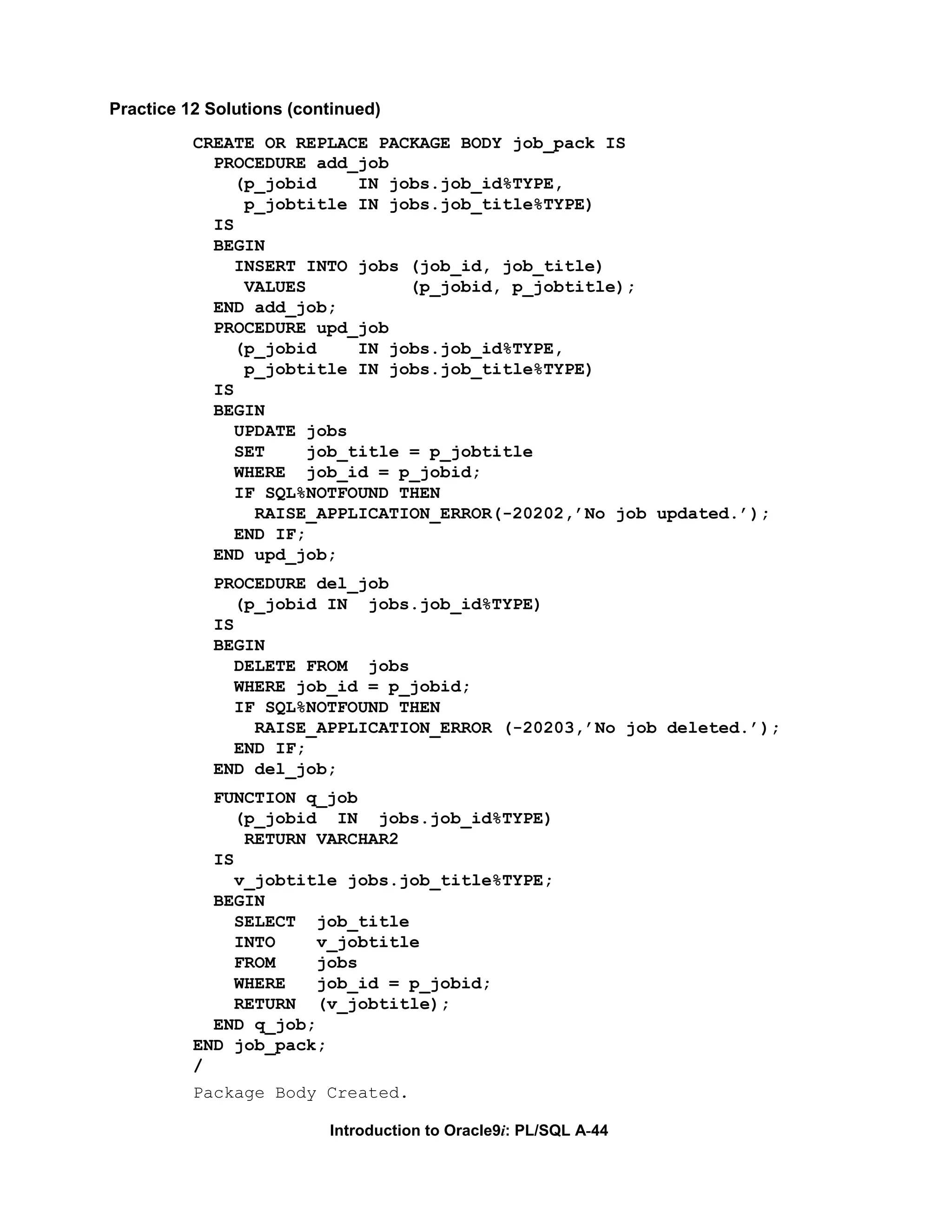 Practice 12 Solutions (continued) CREATE OR REPLACE PACKAGE BODY job_pack IS PROCEDURE add_job (p_jobid IN jobs.job_id%TYPE, p_jobtitle IN jobs.job_title%TYPE) IS BEGIN INSERT INTO jobs (job_id, job_title) VALUES (p_jobid, p_jobtitle); END add_job; PROCEDURE upd_job (p_jobid IN jobs.job_id%TYPE, p_jobtitle IN jobs.job_title%TYPE) IS BEGIN UPDATE jobs SET job_title = p_jobtitle WHERE job_id = p_jobid; IF SQL%NOTFOUND THEN RAISE_APPLICATION_ERROR(-20202,’No job updated.’); END IF; END upd_job; PROCEDURE del_job (p_jobid IN jobs.job_id%TYPE) IS BEGIN DELETE FROM jobs WHERE job_id = p_jobid; IF SQL%NOTFOUND THEN RAISE_APPLICATION_ERROR (-20203,’No job deleted.’); END IF; END del_job; FUNCTION q_job (p_jobid IN jobs.job_id%TYPE) RETURN VARCHAR2 IS v_jobtitle jobs.job_title%TYPE; BEGIN SELECT job_title INTO v_jobtitle FROM jobs WHERE job_id = p_jobid; RETURN (v_jobtitle); END q_job; END job_pack; / Package Body Created. Introduction to Oracle9i: PL/SQL A-44 