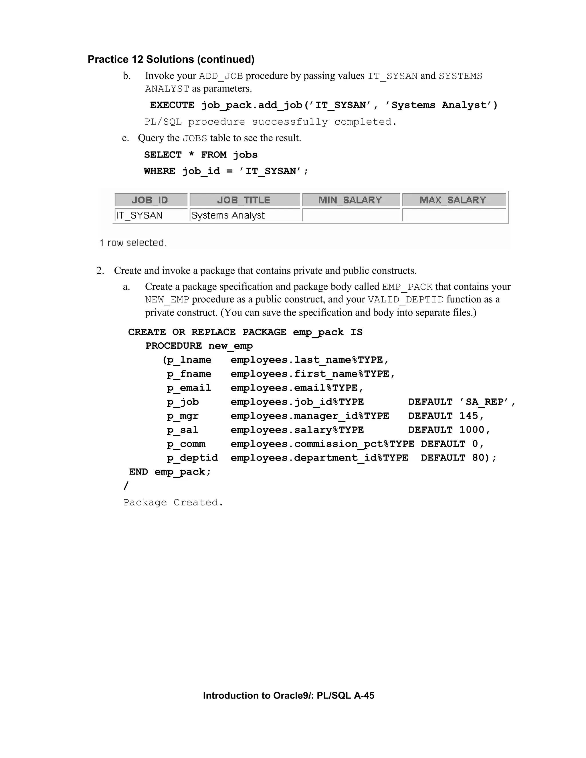 Practice 12 Solutions (continued) b. Invoke your ADD_JOB procedure by passing values IT_SYSAN and SYSTEMS ANALYST as parameters. EXECUTE job_pack.add_job(’IT_SYSAN’, ’Systems Analyst’) PL/SQL procedure successfully completed. c. Query the JOBS table to see the result. SELECT * FROM jobs WHERE job_id = ’IT_SYSAN’; 2. Create and invoke a package that contains private and public constructs. a. Create a package specification and package body called EMP_PACK that contains your NEW_EMP procedure as a public construct, and your VALID_DEPTID function as a private construct. (You can save the specification and body into separate files.) CREATE OR REPLACE PACKAGE emp_pack IS PROCEDURE new_emp (p_lname employees.last_name%TYPE, p_fname employees.first_name%TYPE, p_email employees.email%TYPE, p_job employees.job_id%TYPE DEFAULT ’SA_REP’, p_mgr employees.manager_id%TYPE DEFAULT 145, p_sal employees.salary%TYPE DEFAULT 1000, p_comm employees.commission_pct%TYPE DEFAULT 0, p_deptid employees.department_id%TYPE DEFAULT 80); END emp_pack; / Package Created. Introduction to Oracle9i: PL/SQL A-45 