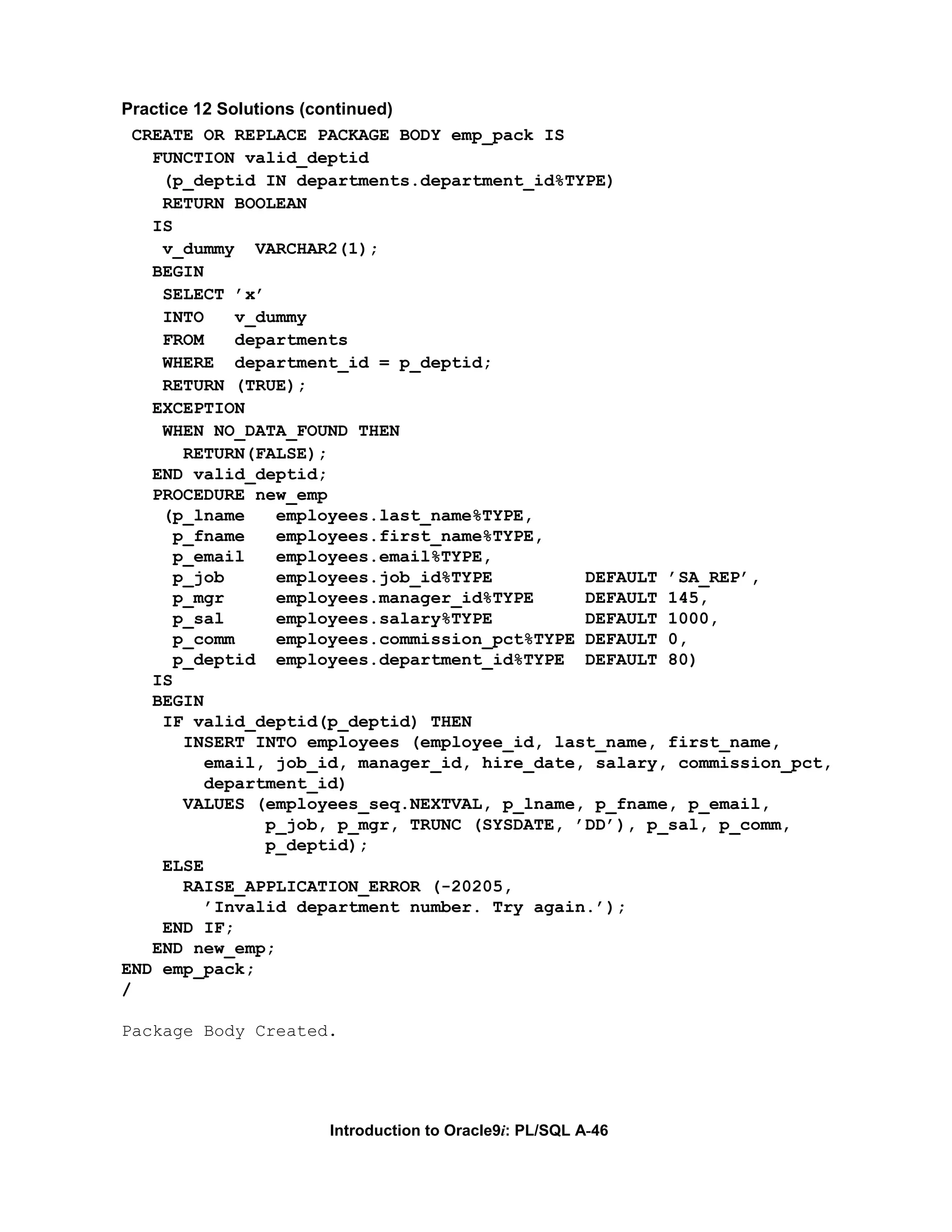 Practice 12 Solutions (continued) CREATE OR REPLACE PACKAGE BODY emp_pack IS FUNCTION valid_deptid (p_deptid IN departments.department_id%TYPE) RETURN BOOLEAN IS v_dummy VARCHAR2(1); BEGIN SELECT ’x’ INTO v_dummy FROM departments WHERE department_id = p_deptid; RETURN (TRUE); EXCEPTION WHEN NO_DATA_FOUND THEN RETURN(FALSE); END valid_deptid; PROCEDURE new_emp (p_lname employees.last_name%TYPE, p_fname employees.first_name%TYPE, p_email employees.email%TYPE, p_job employees.job_id%TYPE DEFAULT ’SA_REP’, p_mgr employees.manager_id%TYPE DEFAULT 145, p_sal employees.salary%TYPE DEFAULT 1000, p_comm employees.commission_pct%TYPE DEFAULT 0, p_deptid employees.department_id%TYPE DEFAULT 80) IS BEGIN IF valid_deptid(p_deptid) THEN INSERT INTO employees (employee_id, last_name, first_name, email, job_id, manager_id, hire_date, salary, commission_pct, department_id) VALUES (employees_seq.NEXTVAL, p_lname, p_fname, p_email, p_job, p_mgr, TRUNC (SYSDATE, ’DD’), p_sal, p_comm, p_deptid); ELSE RAISE_APPLICATION_ERROR (-20205, ’Invalid department number. Try again.’); END IF; END new_emp; END emp_pack; / Package Body Created. Introduction to Oracle9i: PL/SQL A-46 