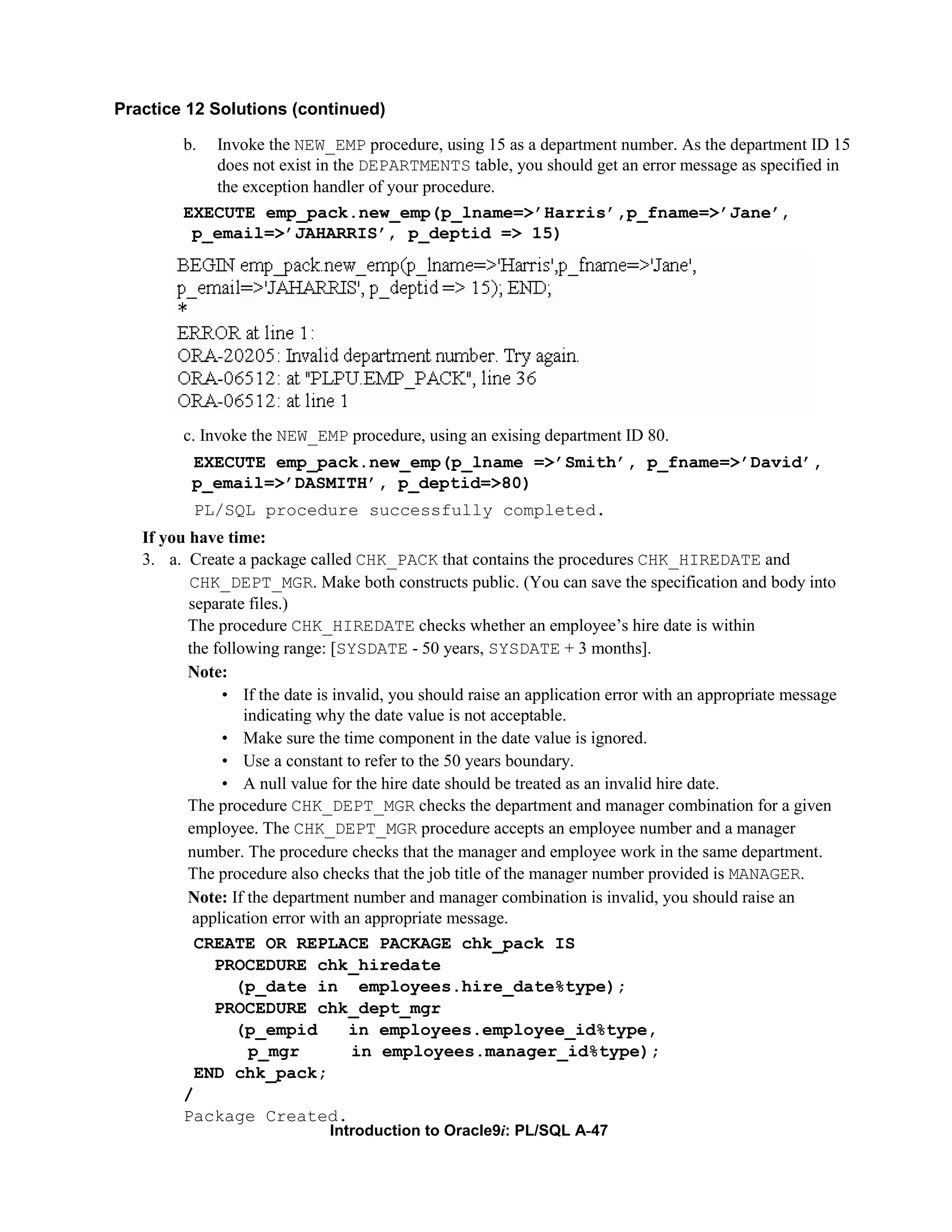 Practice 12 Solutions (continued) b. Invoke the NEW_EMP procedure, using 15 as a department number. As the department ID 15 does not exist in the DEPARTMENTS table, you should get an error message as specified in the exception handler of your procedure. EXECUTE emp_pack.new_emp(p_lname=>’Harris’,p_fname=>’Jane’, p_email=>’JAHARRIS’, p_deptid => 15) c. Invoke the NEW_EMP procedure, using an exising department ID 80. EXECUTE emp_pack.new_emp(p_lname =>’Smith’, p_fname=>’David’, p_email=>’DASMITH’, p_deptid=>80) PL/SQL procedure successfully completed. If you have time: 3. a. Create a package called CHK_PACK that contains the procedures CHK_HIREDATE and CHK_DEPT_MGR. Make both constructs public. (You can save the specification and body into separate files.) The procedure CHK_HIREDATE checks whether an employee’s hire date is within the following range: [SYSDATE - 50 years, SYSDATE + 3 months]. Note: • If the date is invalid, you should raise an application error with an appropriate message indicating why the date value is not acceptable. • Make sure the time component in the date value is ignored. • Use a constant to refer to the 50 years boundary. • A null value for the hire date should be treated as an invalid hire date. The procedure CHK_DEPT_MGR checks the department and manager combination for a given employee. The CHK_DEPT_MGR procedure accepts an employee number and a manager number. The procedure checks that the manager and employee work in the same department. The procedure also checks that the job title of the manager number provided is MANAGER. Note: If the department number and manager combination is invalid, you should raise an application error with an appropriate message. CREATE OR REPLACE PACKAGE chk_pack IS PROCEDURE chk_hiredate (p_date in employees.hire_date%type); PROCEDURE chk_dept_mgr (p_empid in employees.employee_id%type, p_mgr in employees.manager_id%type); END chk_pack; / Package Created. Introduction to Oracle9i: PL/SQL A-47 