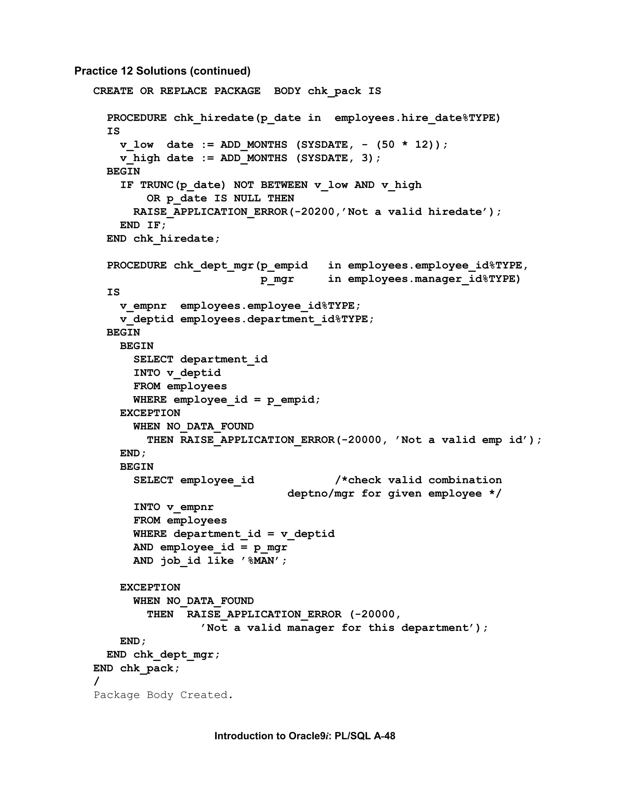 Practice 12 Solutions (continued) CREATE OR REPLACE PACKAGE BODY chk_pack IS PROCEDURE chk_hiredate(p_date in employees.hire_date%TYPE) IS v_low date := ADD_MONTHS (SYSDATE, - (50 * 12)); v_high date := ADD_MONTHS (SYSDATE, 3); BEGIN IF TRUNC(p_date) NOT BETWEEN v_low AND v_high OR p_date IS NULL THEN RAISE_APPLICATION_ERROR(-20200,’Not a valid hiredate’); END IF; END chk_hiredate; PROCEDURE chk_dept_mgr(p_empid in employees.employee_id%TYPE, p_mgr in employees.manager_id%TYPE) IS v_empnr employees.employee_id%TYPE; v_deptid employees.department_id%TYPE; BEGIN BEGIN SELECT department_id INTO v_deptid FROM employees WHERE employee_id = p_empid; EXCEPTION WHEN NO_DATA_FOUND THEN RAISE_APPLICATION_ERROR(-20000, ’Not a valid emp id’); END; BEGIN SELECT employee_id /*check valid combination deptno/mgr for given employee */ INTO v_empnr FROM employees WHERE department_id = v_deptid AND employee_id = p_mgr AND job_id like ’%MAN’; EXCEPTION WHEN NO_DATA_FOUND THEN RAISE_APPLICATION_ERROR (-20000, ’Not a valid manager for this department’); END; END chk_dept_mgr; END chk_pack; / Package Body Created. Introduction to Oracle9i: PL/SQL A-48 