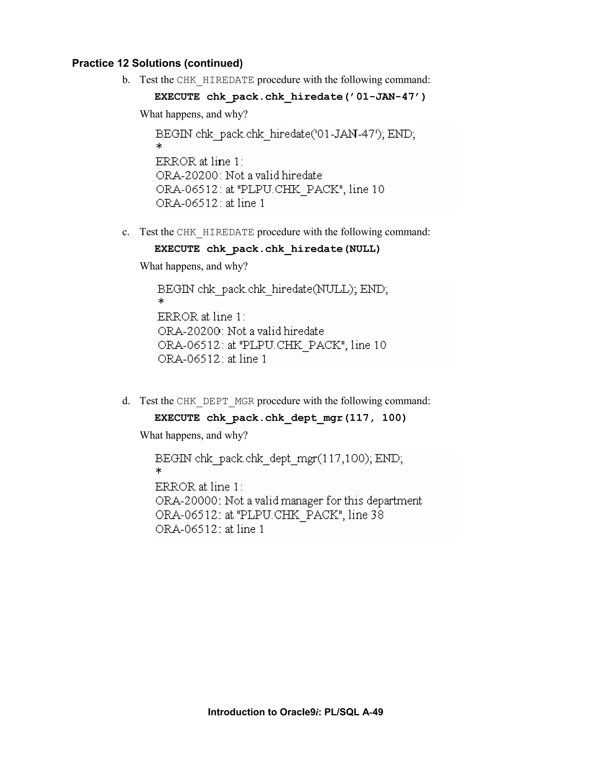 Practice 12 Solutions (continued) b. Test the CHK_HIREDATE procedure with the following command: EXECUTE chk_pack.chk_hiredate(’01-JAN-47’) What happens, and why? c. Test the CHK_HIREDATE procedure with the following command: EXECUTE chk_pack.chk_hiredate(NULL) What happens, and why? d. Test the CHK_DEPT_MGR procedure with the following command: EXECUTE chk_pack.chk_dept_mgr(117, 100) What happens, and why? Introduction to Oracle9i: PL/SQL A-49 