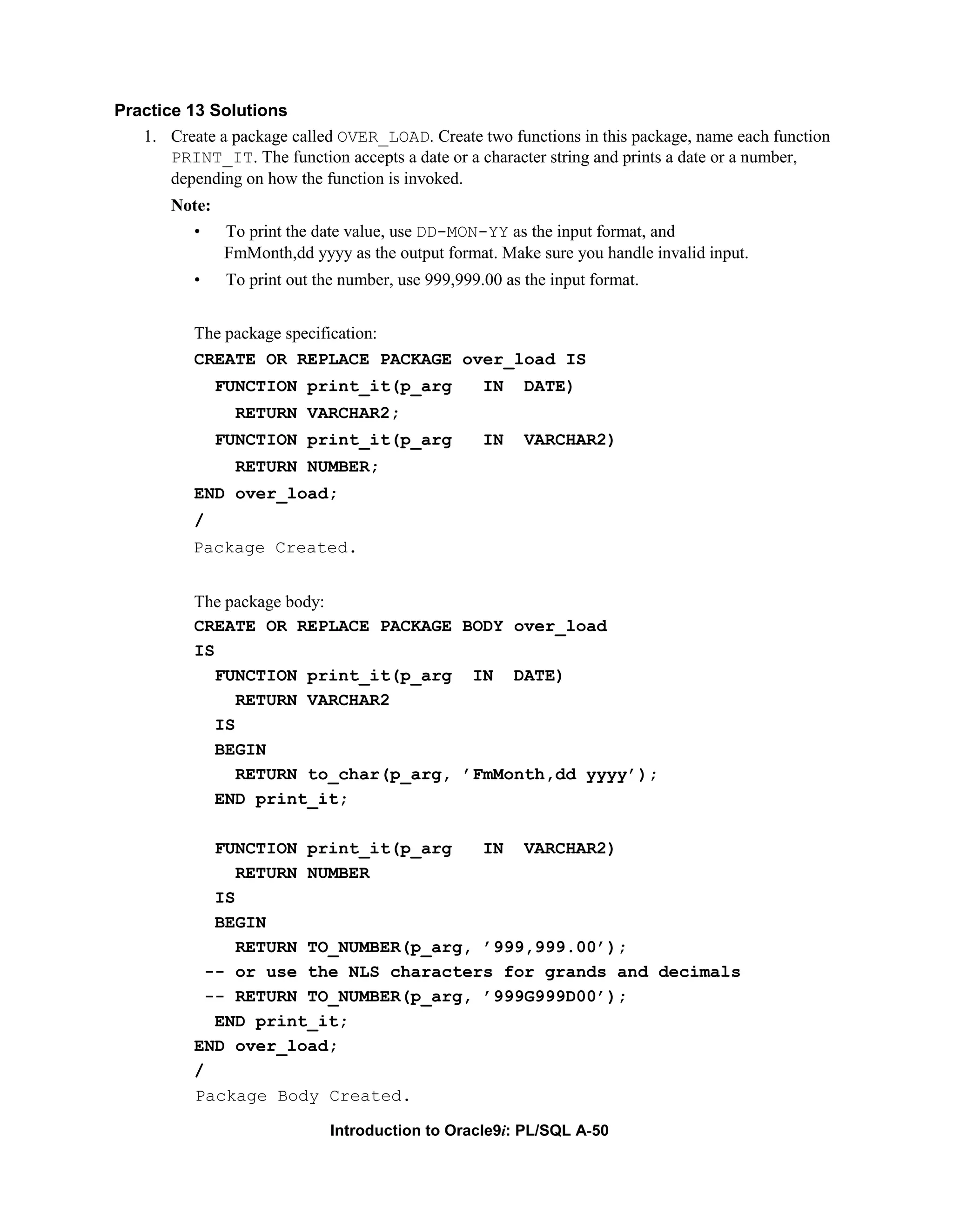 Practice 13 Solutions 1. Create a package called OVER_LOAD. Create two functions in this package, name each function PRINT_IT. The function accepts a date or a character string and prints a date or a number, depending on how the function is invoked. Note: • To print the date value, use DD-MON-YY as the input format, and FmMonth,dd yyyy as the output format. Make sure you handle invalid input. • To print out the number, use 999,999.00 as the input format. The package specification: CREATE OR REPLACE PACKAGE over_load IS FUNCTION print_it(p_arg IN DATE) RETURN VARCHAR2; FUNCTION print_it(p_arg IN VARCHAR2) RETURN NUMBER; END over_load; / Package Created. The package body: CREATE OR REPLACE PACKAGE BODY over_load IS FUNCTION print_it(p_arg IN DATE) RETURN VARCHAR2 IS BEGIN RETURN to_char(p_arg, ’FmMonth,dd yyyy’); END print_it; FUNCTION print_it(p_arg IN VARCHAR2) RETURN NUMBER IS BEGIN RETURN TO_NUMBER(p_arg, ’999,999.00’); -- or use the NLS characters for grands and decimals -- RETURN TO_NUMBER(p_arg, ’999G999D00’); END print_it; END over_load; / Package Body Created. Introduction to Oracle9i: PL/SQL A-50 