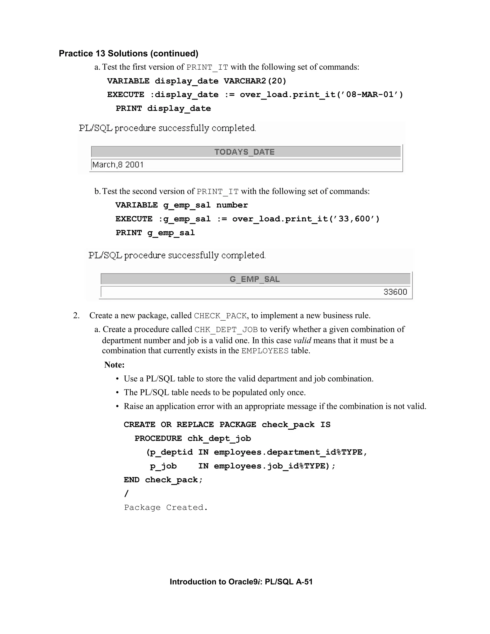 Practice 13 Solutions (continued) a. Test the first version of PRINT_IT with the following set of commands: VARIABLE display_date VARCHAR2(20) EXECUTE :display_date := over_load.print_it(’08-MAR-01’) PRINT display_date b. Test the second version of PRINT_IT with the following set of commands: VARIABLE g_emp_sal number EXECUTE :g_emp_sal := over_load.print_it(’33,600’) PRINT g_emp_sal 2. Create a new package, called CHECK_PACK, to implement a new business rule. a. Create a procedure called CHK_DEPT_JOB to verify whether a given combination of department number and job is a valid one. In this case valid means that it must be a combination that currently exists in the EMPLOYEES table. Note: • Use a PL/SQL table to store the valid department and job combination. • The PL/SQL table needs to be populated only once. • Raise an application error with an appropriate message if the combination is not valid. CREATE OR REPLACE PACKAGE check_pack IS PROCEDURE chk_dept_job (p_deptid IN employees.department_id%TYPE, p_job IN employees.job_id%TYPE); END check_pack; / Package Created. Introduction to Oracle9i: PL/SQL A-51 
