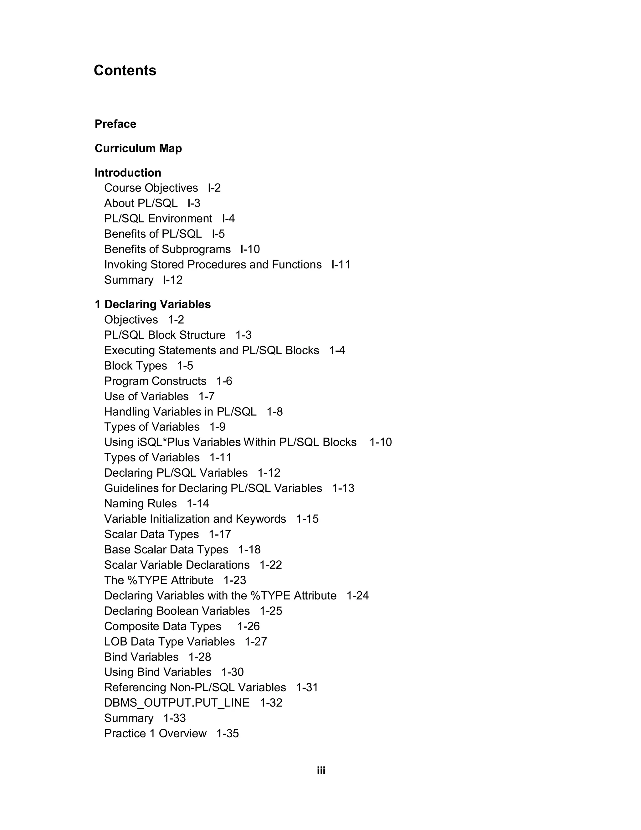 Contents Preface Curriculum Map Introduction Course Objectives I-2 About PL/SQL I-3 PL/SQL Environment I-4 Benefits of PL/SQL I-5 Benefits of Subprograms I-10 Invoking Stored Procedures and Functions I-11 Summary I-12 1 Declaring Variables Objectives 1-2 PL/SQL Block Structure 1-3 Executing Statements and PL/SQL Blocks 1-4 Block Types 1-5 Program Constructs 1-6 Use of Variables 1-7 Handling Variables in PL/SQL 1-8 Types of Variables 1-9 Using iSQL*Plus Variables Within PL/SQL Blocks 1-10 Types of Variables 1-11 Declaring PL/SQL Variables 1-12 Guidelines for Declaring PL/SQL Variables 1-13 Naming Rules 1-14 Variable Initialization and Keywords 1-15 Scalar Data Types 1-17 Base Scalar Data Types 1-18 Scalar Variable Declarations 1-22 The %TYPE Attribute 1-23 Declaring Variables with the %TYPE Attribute 1-24 Declaring Boolean Variables 1-25 Composite Data Types 1-26 LOB Data Type Variables 1-27 Bind Variables 1-28 Using Bind Variables 1-30 Referencing Non-PL/SQL Variables 1-31 DBMS_OUTPUT.PUT_LINE 1-32 Summary 1-33 Practice 1 Overview 1-35 iii 