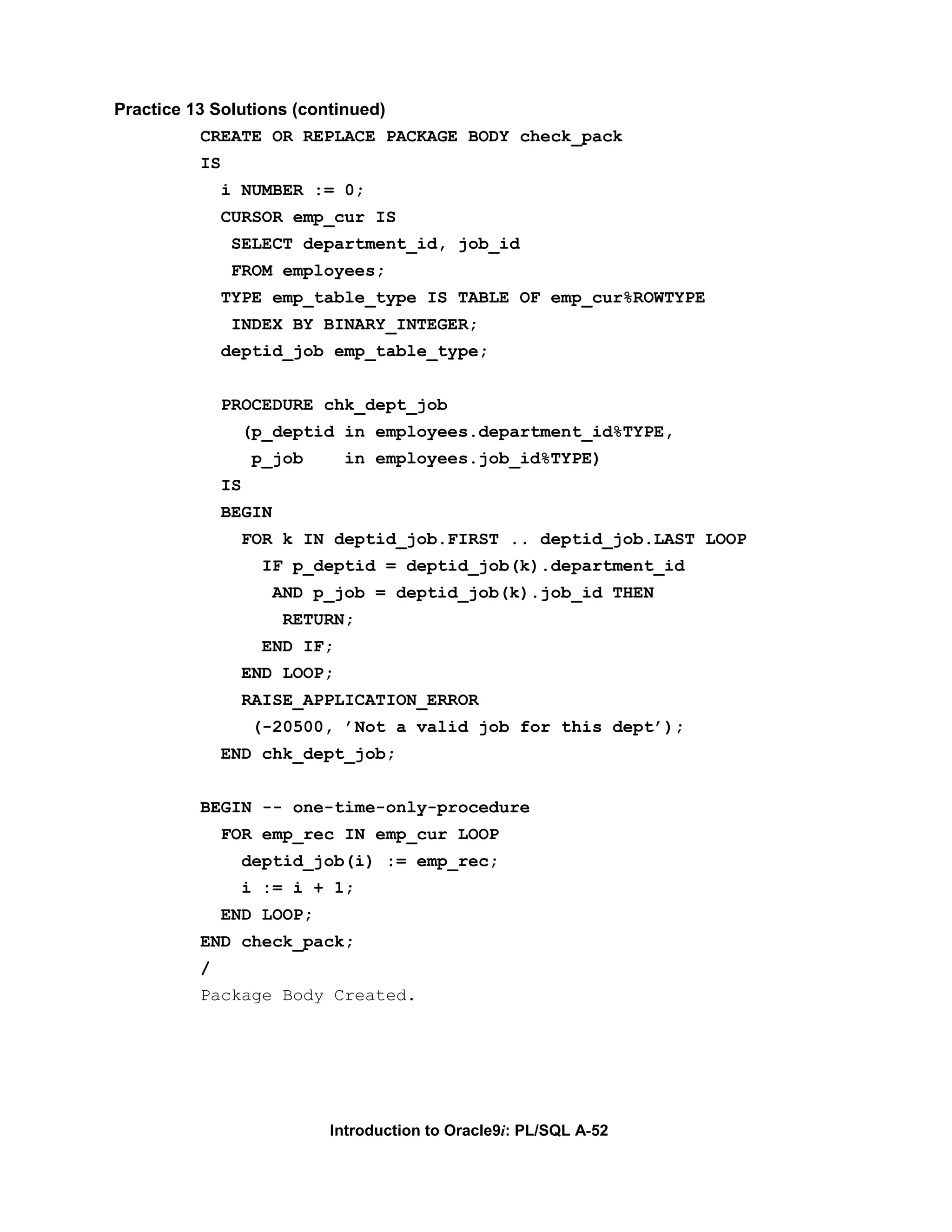Practice 13 Solutions (continued) CREATE OR REPLACE PACKAGE BODY check_pack IS i NUMBER := 0; CURSOR emp_cur IS SELECT department_id, job_id FROM employees; TYPE emp_table_type IS TABLE OF emp_cur%ROWTYPE INDEX BY BINARY_INTEGER; deptid_job emp_table_type; PROCEDURE chk_dept_job (p_deptid in employees.department_id%TYPE, p_job in employees.job_id%TYPE) IS BEGIN FOR k IN deptid_job.FIRST .. deptid_job.LAST LOOP IF p_deptid = deptid_job(k).department_id AND p_job = deptid_job(k).job_id THEN RETURN; END IF; END LOOP; RAISE_APPLICATION_ERROR (-20500, ’Not a valid job for this dept’); END chk_dept_job; BEGIN -- one-time-only-procedure FOR emp_rec IN emp_cur LOOP deptid_job(i) := emp_rec; i := i + 1; END LOOP; END check_pack; / Package Body Created. Introduction to Oracle9i: PL/SQL A-52 