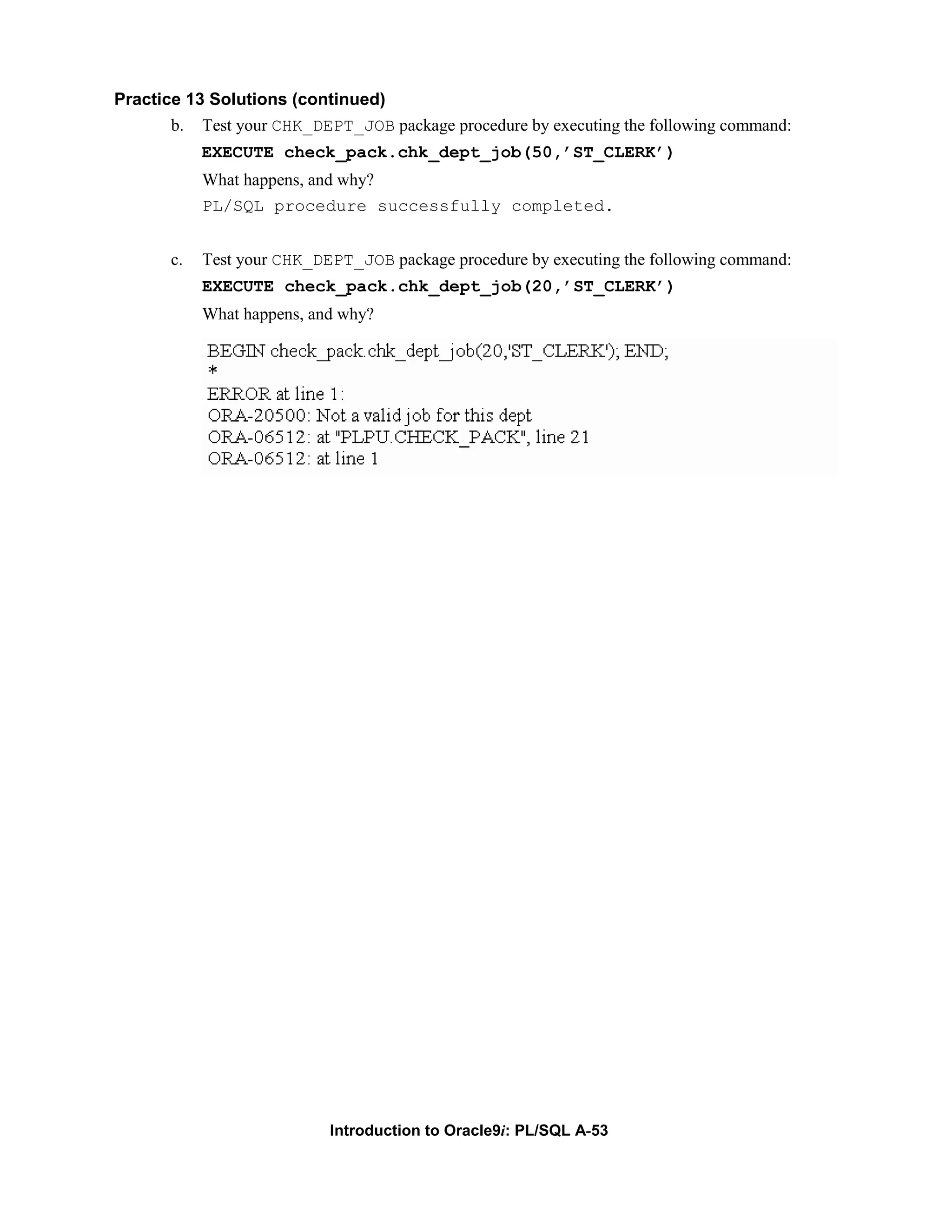 Practice 13 Solutions (continued) b. Test your CHK_DEPT_JOB package procedure by executing the following command: EXECUTE check_pack.chk_dept_job(50,’ST_CLERK’) What happens, and why? PL/SQL procedure successfully completed. c. Test your CHK_DEPT_JOB package procedure by executing the following command: EXECUTE check_pack.chk_dept_job(20,’ST_CLERK’) What happens, and why? Introduction to Oracle9i: PL/SQL A-53 