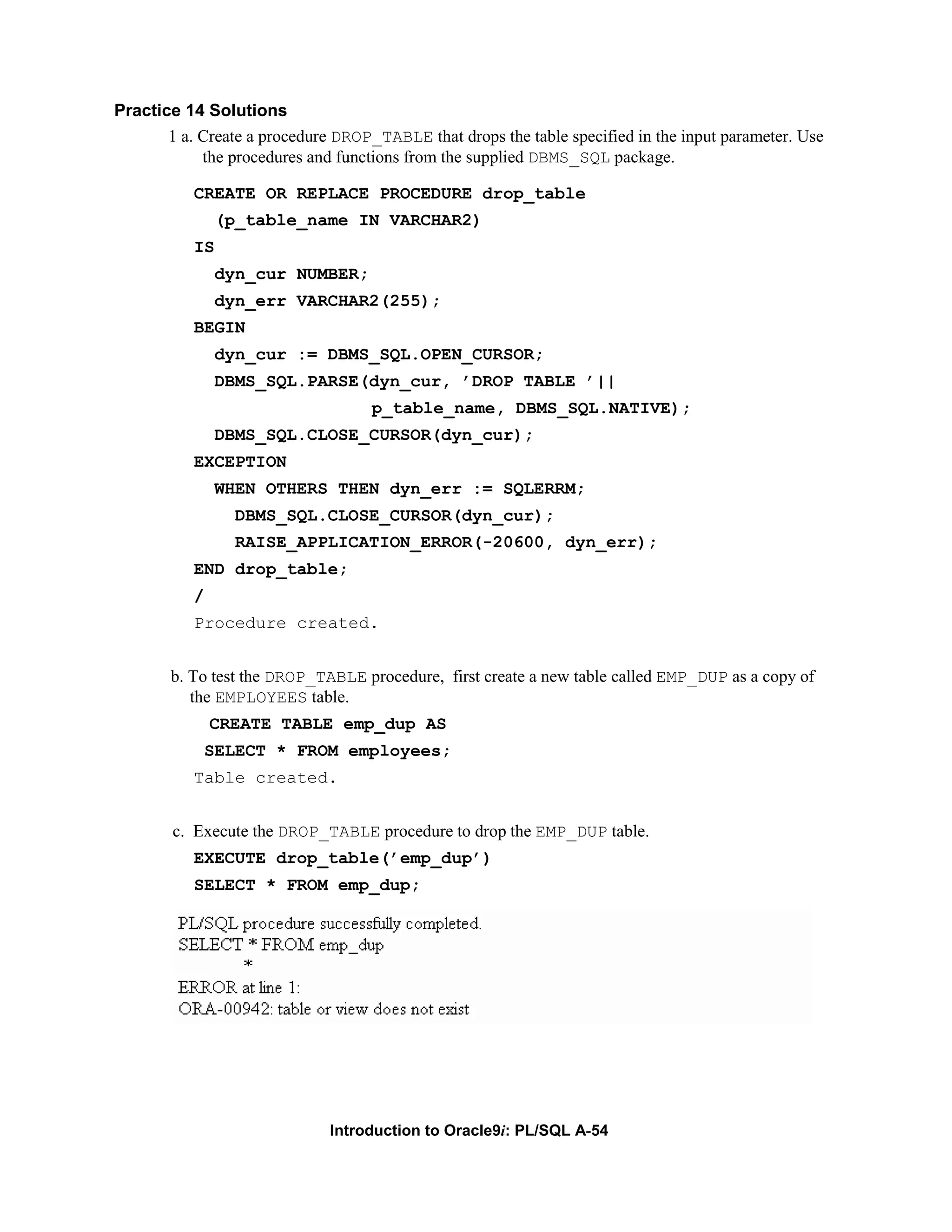 Practice 14 Solutions 1 a. Create a procedure DROP_TABLE that drops the table specified in the input parameter. Use the procedures and functions from the supplied DBMS_SQL package. CREATE OR REPLACE PROCEDURE drop_table (p_table_name IN VARCHAR2) IS dyn_cur NUMBER; dyn_err VARCHAR2(255); BEGIN dyn_cur := DBMS_SQL.OPEN_CURSOR; DBMS_SQL.PARSE(dyn_cur, ’DROP TABLE ’|| p_table_name, DBMS_SQL.NATIVE); DBMS_SQL.CLOSE_CURSOR(dyn_cur); EXCEPTION WHEN OTHERS THEN dyn_err := SQLERRM; DBMS_SQL.CLOSE_CURSOR(dyn_cur); RAISE_APPLICATION_ERROR(-20600, dyn_err); END drop_table; / Procedure created. b. To test the DROP_TABLE procedure, first create a new table called EMP_DUP as a copy of the EMPLOYEES table. CREATE TABLE emp_dup AS SELECT * FROM employees; Table created. c. Execute the DROP_TABLE procedure to drop the EMP_DUP table. EXECUTE drop_table(’emp_dup’) SELECT * FROM emp_dup; Introduction to Oracle9i: PL/SQL A-54 