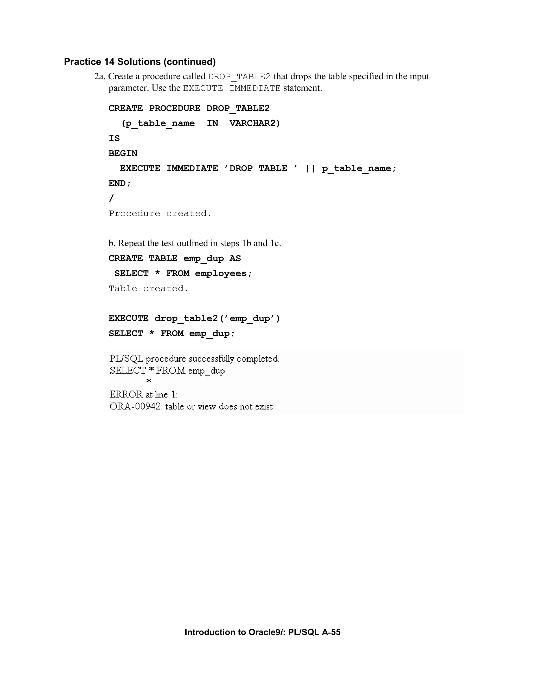 Practice 14 Solutions (continued) 2a. Create a procedure called DROP_TABLE2 that drops the table specified in the input parameter. Use the EXECUTE IMMEDIATE statement. CREATE PROCEDURE DROP_TABLE2 (p_table_name IN VARCHAR2) IS BEGIN EXECUTE IMMEDIATE ’DROP TABLE ’ || p_table_name; END; / Procedure created. b. Repeat the test outlined in steps 1b and 1c. CREATE TABLE emp_dup AS SELECT * FROM employees; Table created. EXECUTE drop_table2(’emp_dup’) SELECT * FROM emp_dup; Introduction to Oracle9i: PL/SQL A-55 