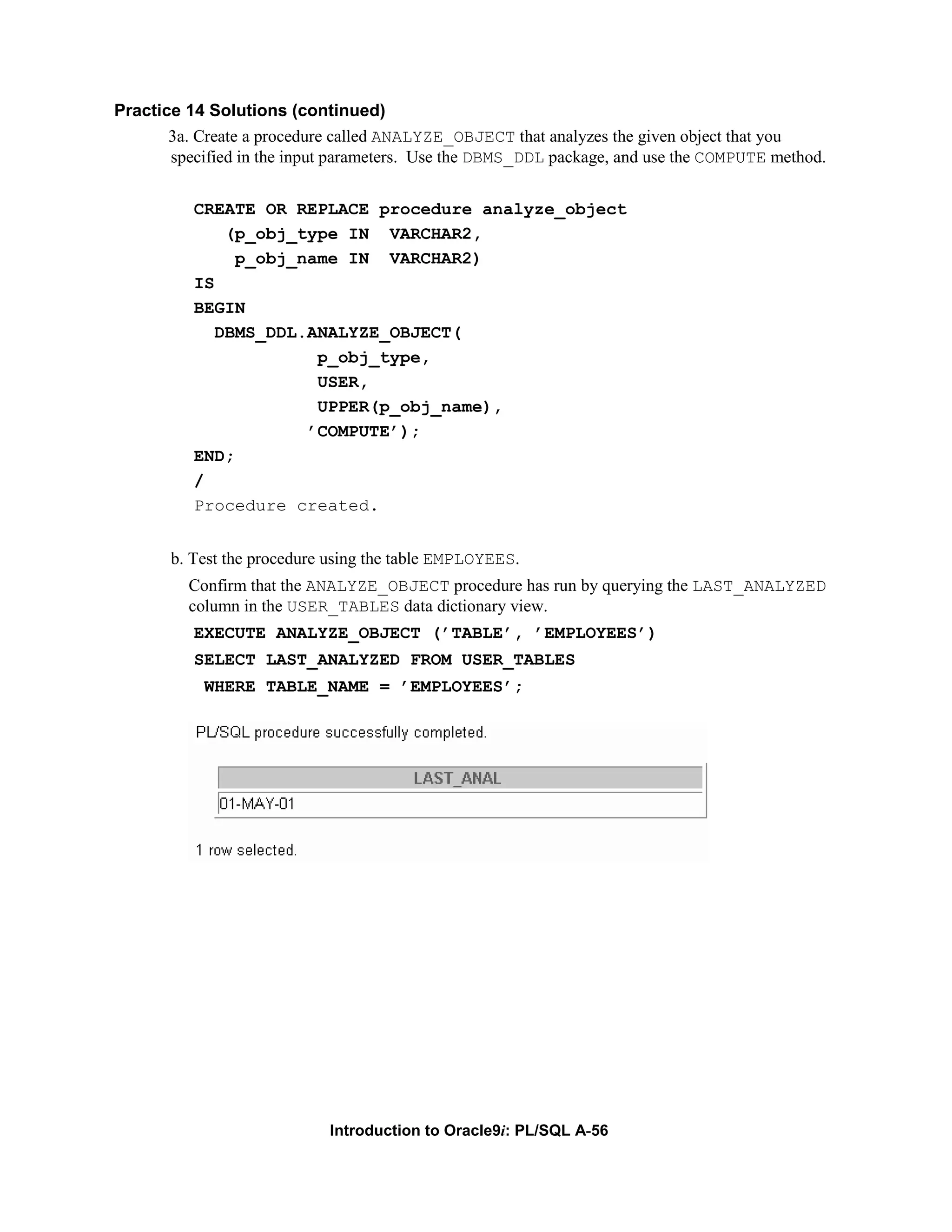 Practice 14 Solutions (continued) 3a. Create a procedure called ANALYZE_OBJECT that analyzes the given object that you specified in the input parameters. Use the DBMS_DDL package, and use the COMPUTE method. CREATE OR REPLACE procedure analyze_object (p_obj_type IN VARCHAR2, p_obj_name IN VARCHAR2) IS BEGIN DBMS_DDL.ANALYZE_OBJECT( p_obj_type, USER, UPPER(p_obj_name), ’COMPUTE’); END; / Procedure created. b. Test the procedure using the table EMPLOYEES. Confirm that the ANALYZE_OBJECT procedure has run by querying the LAST_ANALYZED column in the USER_TABLES data dictionary view. EXECUTE ANALYZE_OBJECT (’TABLE’, ’EMPLOYEES’) SELECT LAST_ANALYZED FROM USER_TABLES WHERE TABLE_NAME = ’EMPLOYEES’; Introduction to Oracle9i: PL/SQL A-56 