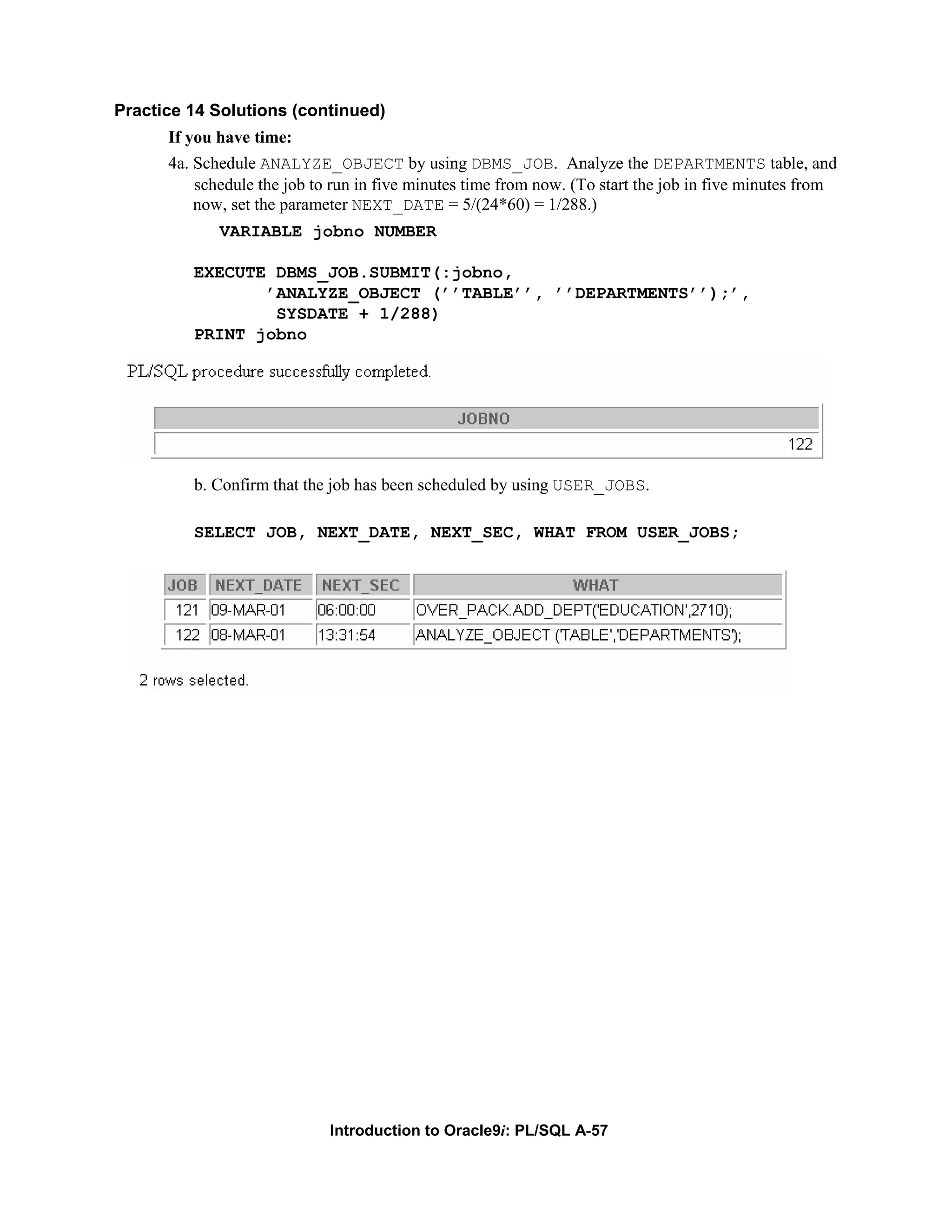 Practice 14 Solutions (continued) If you have time: 4a. Schedule ANALYZE_OBJECT by using DBMS_JOB. Analyze the DEPARTMENTS table, and schedule the job to run in five minutes time from now. (To start the job in five minutes from now, set the parameter NEXT_DATE = 5/(24*60) = 1/288.) VARIABLE jobno NUMBER EXECUTE DBMS_JOB.SUBMIT(:jobno, ’ANALYZE_OBJECT (’’TABLE’’, ’’DEPARTMENTS’’);’, SYSDATE + 1/288) PRINT jobno b. Confirm that the job has been scheduled by using USER_JOBS. SELECT JOB, NEXT_DATE, NEXT_SEC, WHAT FROM USER_JOBS; Introduction to Oracle9i: PL/SQL A-57 