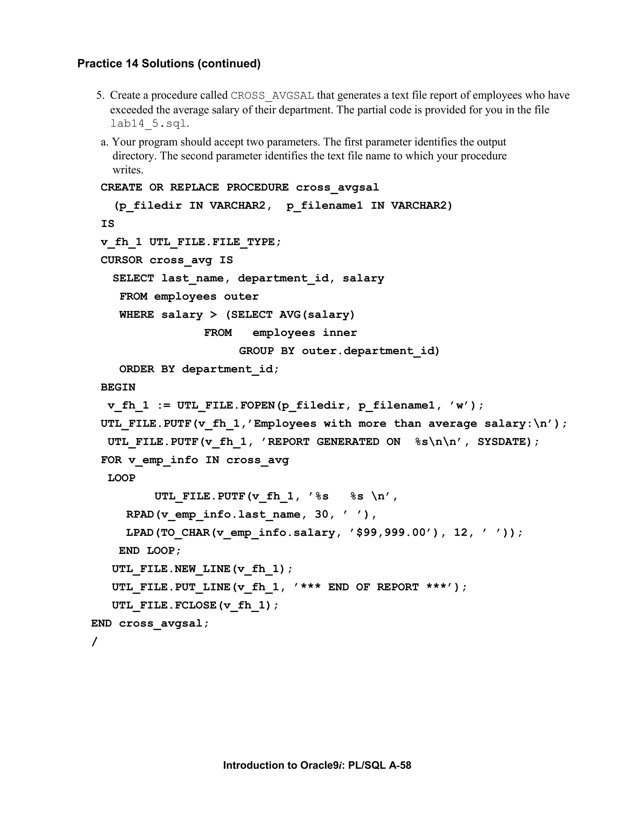 Practice 14 Solutions (continued) 5. Create a procedure called CROSS_AVGSAL that generates a text file report of employees who have exceeded the average salary of their department. The partial code is provided for you in the file lab14_5.sql. a. Your program should accept two parameters. The first parameter identifies the output directory. The second parameter identifies the text file name to which your procedure writes. CREATE OR REPLACE PROCEDURE cross_avgsal (p_filedir IN VARCHAR2, p_filename1 IN VARCHAR2) IS v_fh_1 UTL_FILE.FILE_TYPE; CURSOR cross_avg IS SELECT last_name, department_id, salary FROM employees outer WHERE salary > (SELECT AVG(salary) FROM employees inner GROUP BY outer.department_id) ORDER BY department_id; BEGIN v_fh_1 := UTL_FILE.FOPEN(p_filedir, p_filename1, ’w’); UTL_FILE.PUTF(v_fh_1,’Employees with more than average salary:n’); UTL_FILE.PUTF(v_fh_1, ’REPORT GENERATED ON %snn’, SYSDATE); FOR v_emp_info IN cross_avg LOOP UTL_FILE.PUTF(v_fh_1, ’%s %s n’, RPAD(v_emp_info.last_name, 30, ’ ’), LPAD(TO_CHAR(v_emp_info.salary, ’$99,999.00’), 12, ’ ’)); END LOOP; UTL_FILE.NEW_LINE(v_fh_1); UTL_FILE.PUT_LINE(v_fh_1, ’*** END OF REPORT ***’); UTL_FILE.FCLOSE(v_fh_1); END cross_avgsal; / Introduction to Oracle9i: PL/SQL A-58 