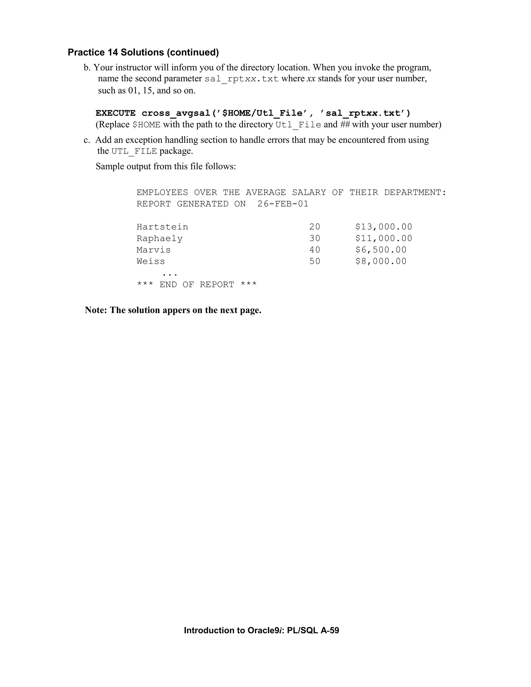 Practice 14 Solutions (continued) b. Your instructor will inform you of the directory location. When you invoke the program, name the second parameter sal_rptxx.txt where xx stands for your user number, such as 01, 15, and so on. EXECUTE cross_avgsal(’$HOME/Utl_File’, ’sal_rptxx.txt’) (Replace $HOME with the path to the directory Utl_File and ## with your user number) c. Add an exception handling section to handle errors that may be encountered from using the UTL_FILE package. Sample output from this file follows: EMPLOYEES OVER THE AVERAGE SALARY OF THEIR DEPARTMENT: REPORT GENERATED ON 26-FEB-01 Hartstein 20 $13,000.00 Raphaely 30 $11,000.00 Marvis 40 $6,500.00 Weiss 50 $8,000.00 ... *** END OF REPORT *** Note: The solution appers on the next page. Introduction to Oracle9i: PL/SQL A-59 