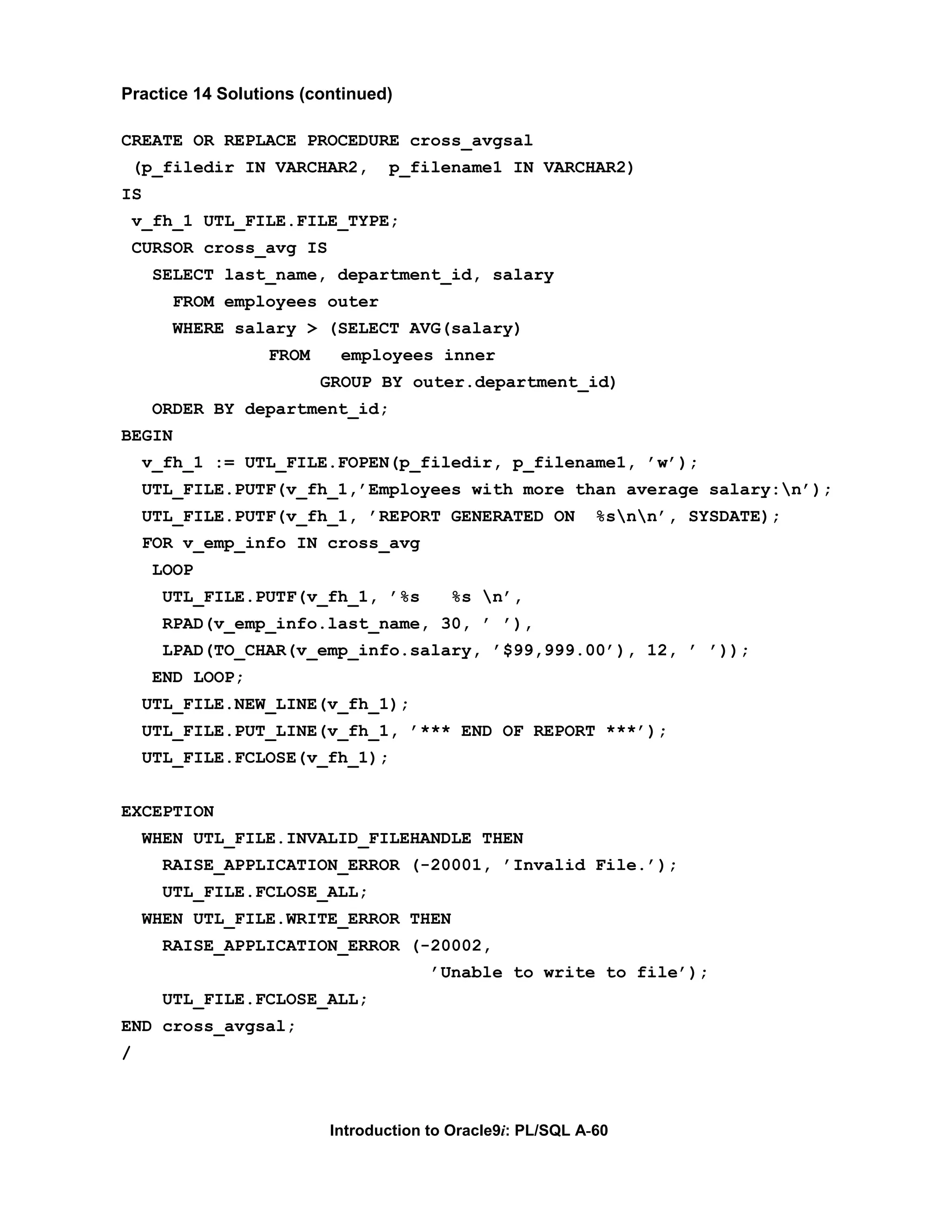 Practice 14 Solutions (continued) CREATE OR REPLACE PROCEDURE cross_avgsal (p_filedir IN VARCHAR2, p_filename1 IN VARCHAR2) IS v_fh_1 UTL_FILE.FILE_TYPE; CURSOR cross_avg IS SELECT last_name, department_id, salary FROM employees outer WHERE salary > (SELECT AVG(salary) FROM employees inner GROUP BY outer.department_id) ORDER BY department_id; BEGIN v_fh_1 := UTL_FILE.FOPEN(p_filedir, p_filename1, ’w’); UTL_FILE.PUTF(v_fh_1,’Employees with more than average salary:n’); UTL_FILE.PUTF(v_fh_1, ’REPORT GENERATED ON %snn’, SYSDATE); FOR v_emp_info IN cross_avg LOOP UTL_FILE.PUTF(v_fh_1, ’%s %s n’, RPAD(v_emp_info.last_name, 30, ’ ’), LPAD(TO_CHAR(v_emp_info.salary, ’$99,999.00’), 12, ’ ’)); END LOOP; UTL_FILE.NEW_LINE(v_fh_1); UTL_FILE.PUT_LINE(v_fh_1, ’*** END OF REPORT ***’); UTL_FILE.FCLOSE(v_fh_1); EXCEPTION WHEN UTL_FILE.INVALID_FILEHANDLE THEN RAISE_APPLICATION_ERROR (-20001, ’Invalid File.’); UTL_FILE.FCLOSE_ALL; WHEN UTL_FILE.WRITE_ERROR THEN RAISE_APPLICATION_ERROR (-20002, ’Unable to write to file’); UTL_FILE.FCLOSE_ALL; END cross_avgsal; / Introduction to Oracle9i: PL/SQL A-60 