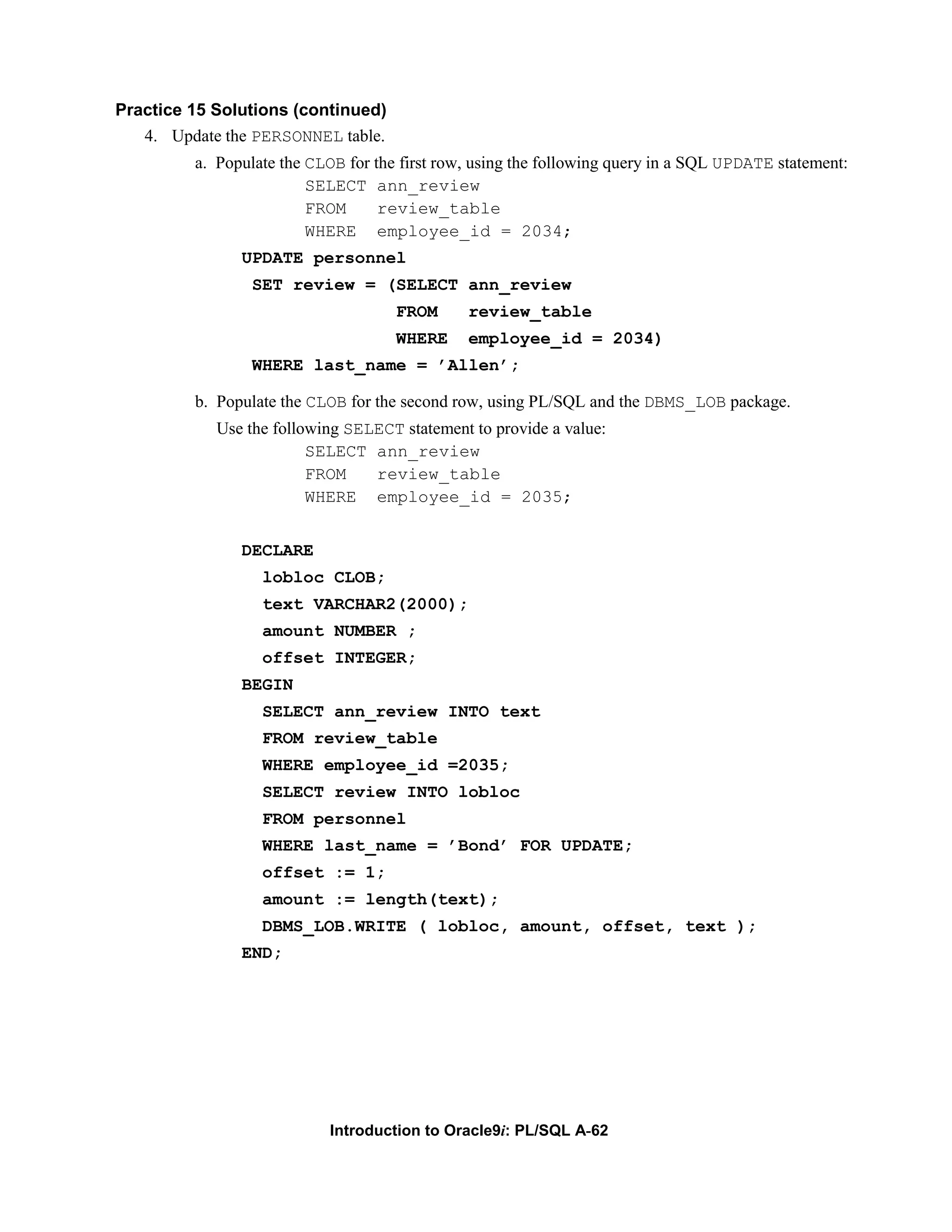 Practice 15 Solutions (continued) 4. Update the PERSONNEL table. a. Populate the CLOB for the first row, using the following query in a SQL UPDATE statement: SELECT ann_review FROM review_table WHERE employee_id = 2034; UPDATE personnel SET review = (SELECT ann_review FROM review_table WHERE employee_id = 2034) WHERE last_name = ’Allen’; b. Populate the CLOB for the second row, using PL/SQL and the DBMS_LOB package. Use the following SELECT statement to provide a value: SELECT ann_review FROM review_table WHERE employee_id = 2035; DECLARE lobloc CLOB; text VARCHAR2(2000); amount NUMBER ; offset INTEGER; BEGIN SELECT ann_review INTO text FROM review_table WHERE employee_id =2035; SELECT review INTO lobloc FROM personnel WHERE last_name = ’Bond’ FOR UPDATE; offset := 1; amount := length(text); DBMS_LOB.WRITE ( lobloc, amount, offset, text ); END; Introduction to Oracle9i: PL/SQL A-62 