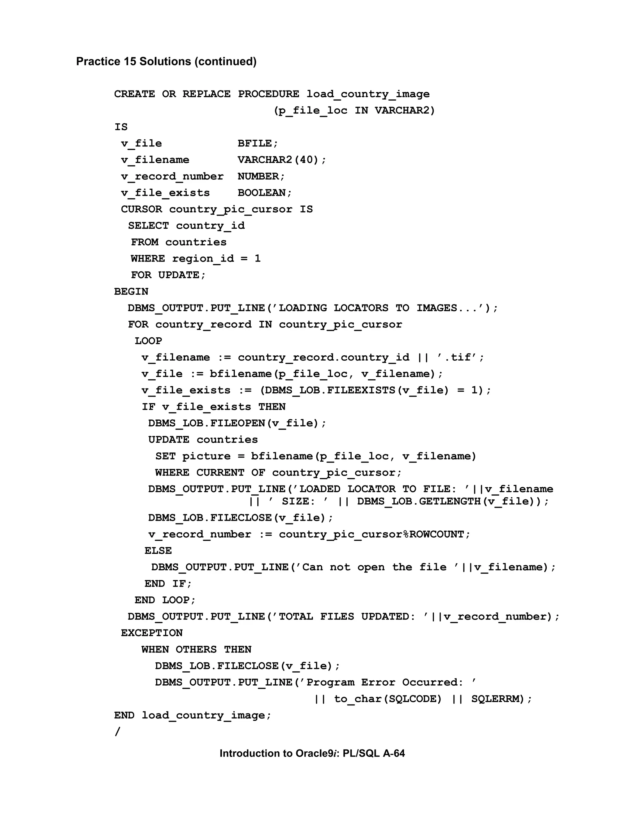 Practice 15 Solutions (continued) CREATE OR REPLACE PROCEDURE load_country_image (p_file_loc IN VARCHAR2) IS v_file BFILE; v_filename VARCHAR2(40); v_record_number NUMBER; v_file_exists BOOLEAN; CURSOR country_pic_cursor IS SELECT country_id FROM countries WHERE region_id = 1 FOR UPDATE; BEGIN DBMS_OUTPUT.PUT_LINE(’LOADING LOCATORS TO IMAGES...’); FOR country_record IN country_pic_cursor LOOP v_filename := country_record.country_id || ’.tif’; v_file := bfilename(p_file_loc, v_filename); v_file_exists := (DBMS_LOB.FILEEXISTS(v_file) = 1); IF v_file_exists THEN DBMS_LOB.FILEOPEN(v_file); UPDATE countries SET picture = bfilename(p_file_loc, v_filename) WHERE CURRENT OF country_pic_cursor; DBMS_OUTPUT.PUT_LINE(’LOADED LOCATOR TO FILE: ’||v_filename || ’ SIZE: ’ || DBMS_LOB.GETLENGTH(v_file)); DBMS_LOB.FILECLOSE(v_file); v_record_number := country_pic_cursor%ROWCOUNT; ELSE DBMS_OUTPUT.PUT_LINE(’Can not open the file ’||v_filename); END IF; END LOOP; DBMS_OUTPUT.PUT_LINE(’TOTAL FILES UPDATED: ’||v_record_number); EXCEPTION WHEN OTHERS THEN DBMS_LOB.FILECLOSE(v_file); DBMS_OUTPUT.PUT_LINE(’Program Error Occurred: ’ || to_char(SQLCODE) || SQLERRM); END load_country_image; / Introduction to Oracle9i: PL/SQL A-64 