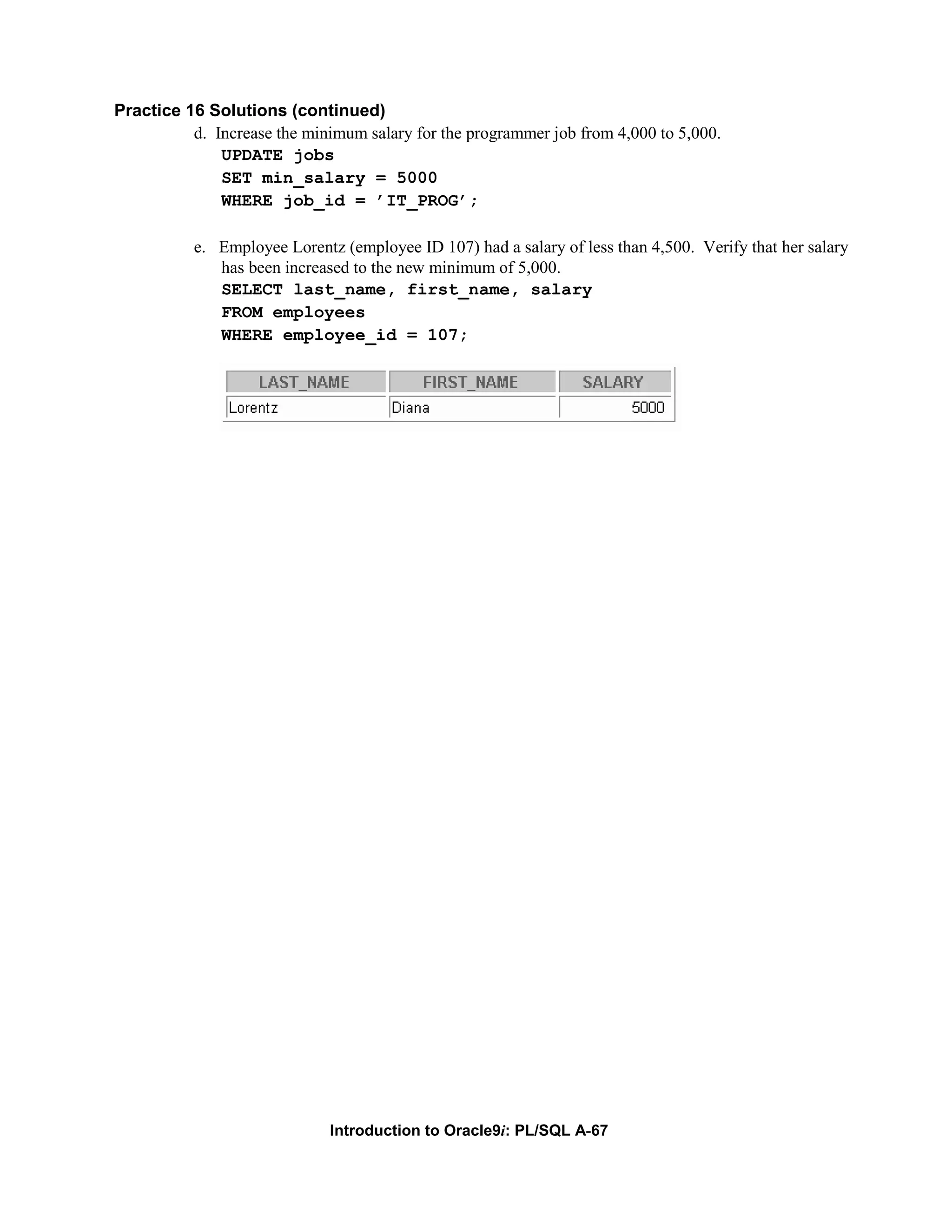 Practice 16 Solutions (continued) d. Increase the minimum salary for the programmer job from 4,000 to 5,000. UPDATE jobs SET min_salary = 5000 WHERE job_id = ’IT_PROG’; e. Employee Lorentz (employee ID 107) had a salary of less than 4,500. Verify that her salary has been increased to the new minimum of 5,000. SELECT last_name, first_name, salary FROM employees WHERE employee_id = 107; Introduction to Oracle9i: PL/SQL A-67 