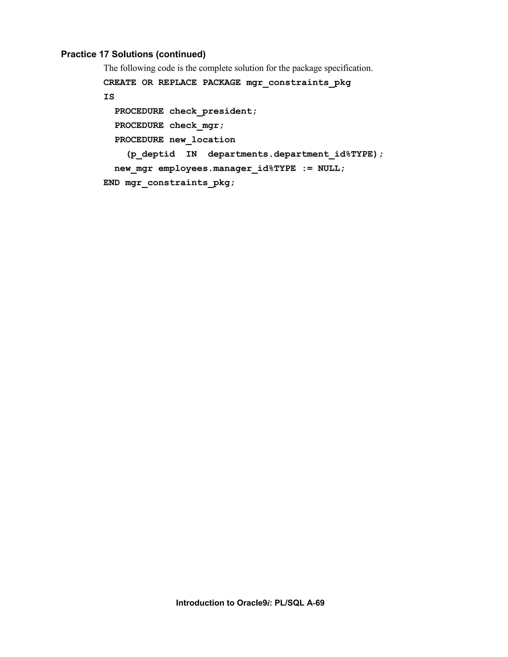 Practice 17 Solutions (continued) The following code is the complete solution for the package specification. CREATE OR REPLACE PACKAGE mgr_constraints_pkg IS PROCEDURE check_president; PROCEDURE check_mgr; PROCEDURE new_location (p_deptid IN departments.department_id%TYPE); new_mgr employees.manager_id%TYPE := NULL; END mgr_constraints_pkg; Introduction to Oracle9i: PL/SQL A-69 