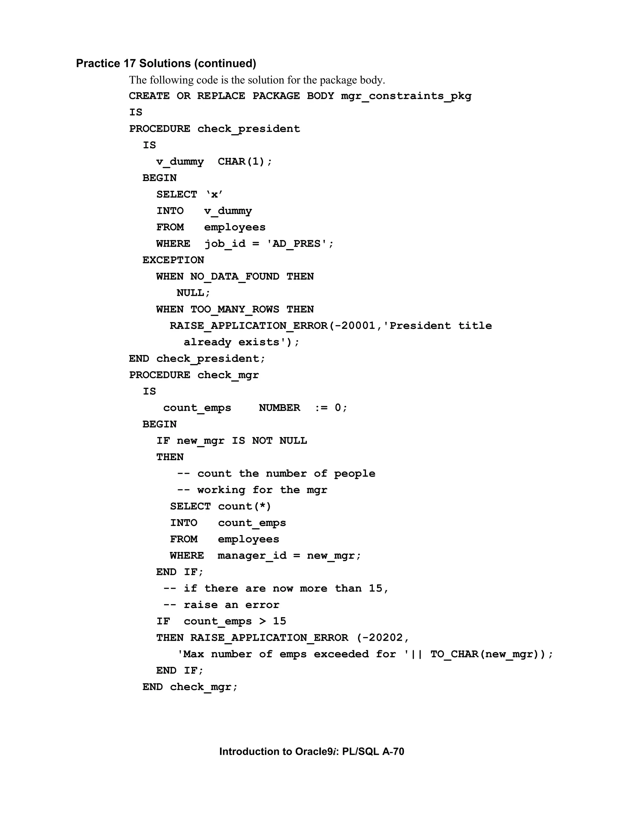 Practice 17 Solutions (continued) The following code is the solution for the package body. CREATE OR REPLACE PACKAGE BODY mgr_constraints_pkg IS PROCEDURE check_president IS v_dummy CHAR(1); BEGIN SELECT ‘x’ INTO v_dummy FROM employees WHERE job_id = 'AD_PRES'; EXCEPTION WHEN NO_DATA_FOUND THEN NULL; WHEN TOO_MANY_ROWS THEN RAISE_APPLICATION_ERROR(-20001,'President title already exists'); END check_president; PROCEDURE check_mgr IS count_emps NUMBER := 0; BEGIN IF new_mgr IS NOT NULL THEN -- count the number of people -- working for the mgr SELECT count(*) INTO count_emps FROM employees WHERE manager_id = new_mgr; END IF; -- if there are now more than 15, -- raise an error IF count_emps > 15 THEN RAISE_APPLICATION_ERROR (-20202, 'Max number of emps exceeded for '|| TO_CHAR(new_mgr)); END IF; END check_mgr; Introduction to Oracle9i: PL/SQL A-70 