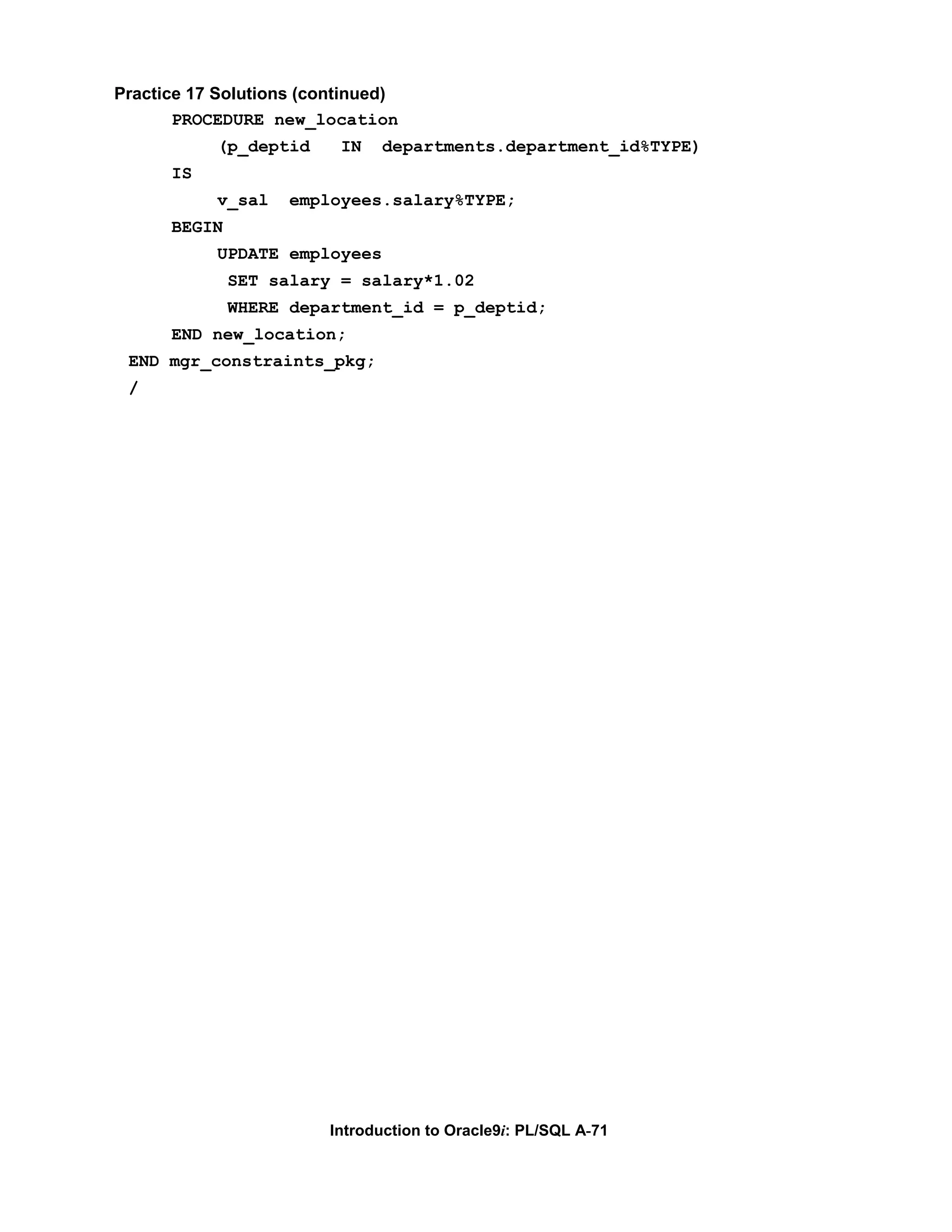 Practice 17 Solutions (continued) PROCEDURE new_location (p_deptid IN departments.department_id%TYPE) IS v_sal employees.salary%TYPE; BEGIN UPDATE employees SET salary = salary*1.02 WHERE department_id = p_deptid; END new_location; END mgr_constraints_pkg; / Introduction to Oracle9i: PL/SQL A-71 